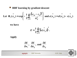 04/20/25 1
RBF Networks M.W. Mak
 RBF learning by gradient descent
 
Let and
i p
pj ij
ij
j
n
p p p
x
x c
e x d x s x
( ) exp ( ) ( ) ( )
   
 









 


1
2
2
2
1 
 
E e xp
p
N



1
2 1
2
( ) .

we have






E
w
E E
c
i ij ij
, , and
Apply
 