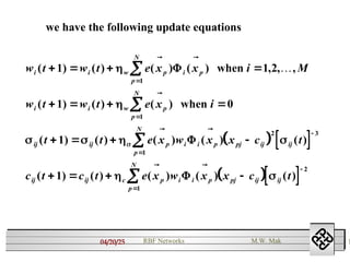 04/20/25 1
RBF Networks M.W. Mak
we have the following update equations
   
  
w t w t e x x i M
w t w t e x i
t t e x w x x c t
c t c t e x w x x c t
i i w p i p
p
N
i i w p
p
N
ij ij p i i p pj ij ij
p
N
ij ij c p i i p pj ij ij
p
N
( ) ( ) ( ) ( ) , , ,
( ) ( ) ( )
( ) ( ) ( ) ( ) ( )
( ) ( ) ( ) ( ) ( )
   
   
   
   










1 1 2
1 0
1
1
1
1
2 3
1
2
1


   
 

 


 
 



when
when
 