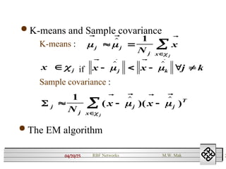 04/20/25 2
RBF Networks M.W. Mak
 K-means and Sample covariance
K-means :
if
Sample covariance :
  
 

j j
j x
N
x
j
 


 1

x j
 
   
x x j k
j k
    
 
 
 j
j
j j
T
x
N
x x
j
  


1
(  )(  )
   
 

 The EM algorithm
 