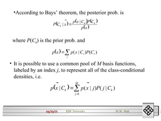 04/20/25 2
RBF Networks M.W. Mak
•According to Bays’ theorem, the posterior prob. is
     
 
x
p
C
P
C
x
p
x
C
P k
k
k 

 |
| 
where P(Ck) is the prior prob. and
  )
(
)
|
( r
r
r C
P
C
x
p
x
p 



• It is possible to use a common pool of M basis functions,
labeled by an index j, to represent all of the class-conditional
densities, i.e.
  )
|
(
)
|
(
|
1
k
M
j
k C
j
P
j
x
p
C
x
p 




 