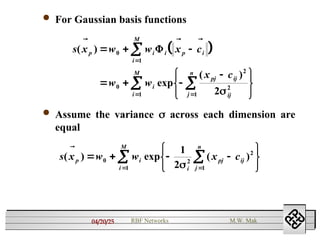 04/20/25 RBF Networks M.W. Mak
 For Gaussian basis functions
 
s x w w x c
w w
x c
p i i p i
i
M
i
pj ij
ij
j
n
i
M
( )
exp
( )
  
  
  













0
1
0
2
2
1
1 2


 Assume the variance  across each dimension are
equal
s x w w x c
p i
i
pj ij
j
n
i
M
( ) exp ( )

   










0 2
2
1
1
1
2
 