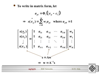 04/20/25 RBF Networks M.W. Mak
 To write in matrix form, let
 
a x c
s x w a a
pi i p i
p i pi
i
M
p
 
  



 

where
( )
0
0 1
s x
s x
s x
a a a
a a a
a a a
w
w
w
N
M
M
N N NM M
( )
( )
( )
`






    


1
2
11 12 1
21 22 2
1 2
0
1
1
1
1





































s Aw
A s
1

  
w
 