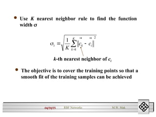 04/20/25 RBF Networks M.W. Mak
 Use K nearest neighbor rule to find the function
width 
2
1
1





K
k
i
k
i c
c
K


k-th nearest neighbor of ci
 The objective is to cover the training points so that a
smooth fit of the training samples can be achieved
 