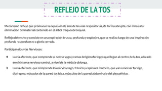 Mecanismo reﬂejo que promueve la expulsión de aire de las vías respiratorias, de forma abrupta, con miras a la
eliminación del material contenido en el árbol traqueobronquial.
Reﬂejo defensivo y consiste en una espiración brusca, profunda y explosiva, que se realiza luego de una inspiración
profunda y un esfuerzo a glotis cerrada.
Participan dos vías Nerviosas:
❖ La vía aferente, que comprende al nervio vago y ramas del glosofaríngeo que llegan al centro de la tos, ubicado
en el sistema nervioso central, a nivel de la médula oblonga.
❖ La vía eferente, que comprende los nervios vago, frénico y espinales motores, que van a inervar faringe,
diafragma, músculos de la pared torácica, músculos de la pared abdominal y del piso pélvico.
REFLEJO DE LATOS
 