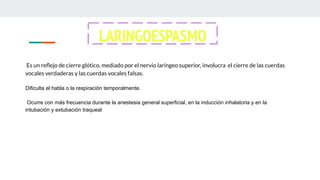 Es un reﬂejo de cierre glótico, mediado por el nervio laríngeo superior, involucra el cierre de las cuerdas
vocales verdaderas y las cuerdas vocales falsas.
Dificulta el habla o la respiración temporalmente.
Ocurre con más frecuencia durante la anestesia general superficial, en la inducción inhalatoria y en la
intubación y extubación traqueal
LARINGOESPASMO
 