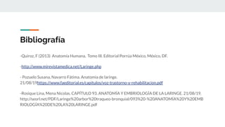 Bibliografía
-Quiroz, F (2013) Anatomía Humana, Tomo III. Editorial Porrúa México, México, DF.
-http://www.mirevistamedica.net/Laringe.php
- Pozuelo Susana, Navarro Fàtima. Anatomìa de laringe.
21/08/19https://www.faeditorial.es/capitulos/voz-trastorno-y-rehabilitacion.pdf
-Rosique Lina, Mena Nicolas. CAPÍTULO 93. ANATOMÍA Y EMBRIOLOGÍA DE LA LARINGE. 21/08/19.
http://seorl.net/PDF/Laringe%20arbor%20traqueo-bronquial/093%20-%20ANATOMÍA%20Y%20EMB
RIOLOGÍA%20DE%20LA%20LARINGE.pdf
 