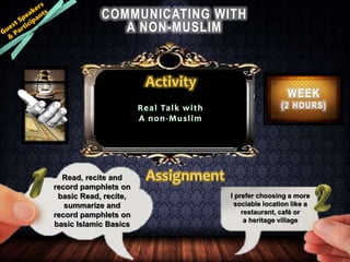 COMMUNICATING WITH
A NON-MUSLIM
WEEK
(2 HOURS)Real Talk with
A non-Muslim
Activity
Read, recite and
record pamphlets on
basic Read, recite,
summarize and
record pamphlets on
basic Islamic Basics
Assignment
I prefer choosing a more
sociable location like a
restaurant, café or
a heritage village
 