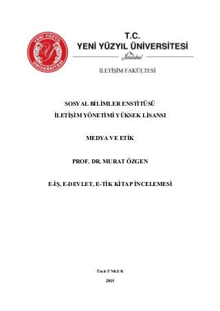 SOSYAL BİLİMLER ENSTİTÜSÜ
İLETİŞİM YÖNETİMİ YÜKSEK LİSANSI
MEDYA VE ETİK
PROF. DR. MURAT ÖZGEN
E-İŞ, E-DEVLET, E-TİK KİTAP İNCELEMESİ
Ümit ÜNKER
2015
 