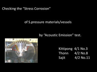 Checking the “Stress Corrosion”
of S.pressure materials/vessels
by “Acoustic Emission” test.
Kittipong 4/1 No.3
Thonn 4/2 No.8
Sajit 4/2 No.11
 