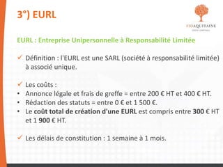 3°) EURL
EURL : Entreprise Unipersonnelle à Responsabilité Limitée
 Définition : l'EURL est une SARL (société à responsabilité limitée)
à associé unique.
 Les coûts :
• Annonce légale et frais de greffe = entre 200 € HT et 400 € HT.
• Rédaction des statuts = entre 0 € et 1 500 €.
• Le coût total de création d'une EURL est compris entre 300 € HT
et 1 900 € HT.
 Les délais de constitution : 1 semaine à 1 mois.
 