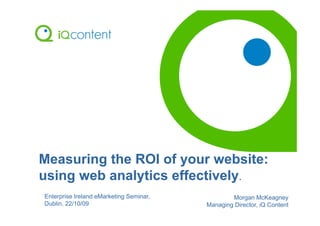 Measuring the ROI of your website:
using web analytics effectively.
Enterprise Ireland eMarketing Seminar,           Morgan McKeagney
Dublin, 22/10/09                         Managing Director, iQ Content
 