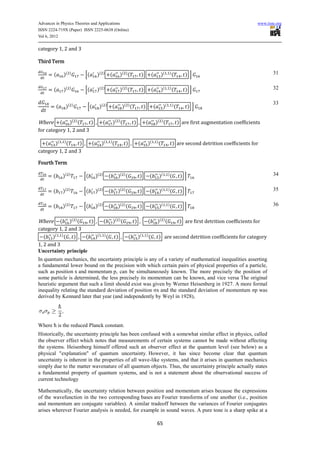 Advances in Physics Theories and Applications                                                                                                                            www.iiste.org
ISSN 2224-719X (Paper) ISSN 2225-0638 (Online)
Vol 6, 2012

category 1, 2 and 3

Third Term

        (      )(   )
                            [(        )(        )
                                                        (        )( ) (              )            (           )(        )
                                                                                                                            (          ) ]                                       31


        (      )(   )
                            [(        )(        )
                                                        (        )( ) (              )            (           )(        )
                                                                                                                            (          ) ]                                       32

                                                                                                                                                                                 33
           (    )(      )
                             [(            )(       )
                                                            (     )( ) (              )           (            )(           )
                                                                                                                                (          ) ]

Where     ( )( ) (      )                   (               )( ) (           )            (           )( ) (                        ) are first augmentation coefficients
for category 1, 2 and 3

   ( )( ) (       )               (         )(          )
                                                            (        ) ,         (        )(          )
                                                                                                          (                 ) are second detrition coefficients for
category 1, 2 and 3

Fourth Term

       (       )(   )
                            [(        )(    )
                                                        (       )( ) (            )           (           )(        )
                                                                                                                        (            ) ]                                         34


       (       )(   )
                            [(        )(    )
                                                        (       )( ) (            )           (           )(        )
                                                                                                                        (            ) ]                                         35


       (       )(   )
                            [(        )(    )
                                                        (       )( ) (            )           (           )(        )
                                                                                                                        (            ) ]                                         36


Where     ( )( ) (    ) , ( )( ) (                                           )            (            )( ) (                        ) are first detrition coefficients for
category 1, 2 and 3
   ( )( ) ( ) , ( )( ) ( ) ,                                             (       )(       )
                                                                                              (           ) are second detrition coefficients for category
1, 2 and 3
Uncertainty principle
In quantum mechanics, the uncertainty principle is any of a variety of mathematical inequalities asserting
a fundamental lower bound on the precision with which certain pairs of physical properties of a particle,
such as position x and momentum p, can be simultaneously known. The more precisely the position of
some particle is determined, the less precisely its momentum can be known, and vice versa The original
heuristic argument that such a limit should exist was given by Werner Heisenberg in 1927. A more formal
inequality relating the standard deviation of position σx and the standard deviation of momentum σp was
derived by Kennard later that year (and independently by Weyl in 1928),




Where ħ is the reduced Planck constant.
Historically, the uncertainty principle has been confused with a somewhat similar effect in physics, called
the observer effect which notes that measurements of certain systems cannot be made without affecting
the systems. Heisenberg himself offered such an observer effect at the quantum level (see below) as a
physical "explanation" of quantum uncertainty. However, it has since become clear that quantum
uncertainty is inherent in the properties of all wave-like systems, and that it arises in quantum mechanics
simply due to the matter wavenature of all quantum objects. Thus, the uncertainty principle actually states
a fundamental property of quantum systems, and is not a statement about the observational success of
current technology

Mathematically, the uncertainty relation between position and momentum arises because the expressions
of the wavefunction in the two corresponding bases are Fourier transforms of one another (i.e., position
and momentum are conjugate variables). A similar tradeoff between the variances of Fourier conjugates
arises wherever Fourier analysis is needed, for example in sound waves. A pure tone is a sharp spike at a

                                                                                                      65
 