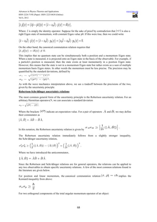 Advances in Physics Theories and Applications                                                           www.iiste.org
ISSN 2224-719X (Paper) ISSN 2225-0638 (Online)
Vol 6, 2012




Where is simply the identity operator. Suppose for the sake of proof by contradiction that       is also a
right Eigen state of momentum, with constant Eigen value p0. If this were true, then we could write



On the other hand, the canonical commutation relation requires that


This implies that no quantum state can be simultaneously both a position and a momentum Eigen state.
When a state is measured, it is projected onto an Eigen state in the basis of the observable. For example, if
a particle's position is measured, then the state exists at least momentarily in a position Eigen state.
However, this means that the state is not in a momentum Eigen state but rather exists as a sum of multiple
momentum basis Eigen states. In other words the momentum must be less precise. The precision may be
quantified by the standard deviations, defined by



As with the wave mechanics interpretation above, we see a tradeoff between the precisions of the two,
given by the uncertainty principle.
Robertson-Schrödinger uncertainty relations

The most common general form of the uncertainty principle is the Robertson uncertainty relation. For an
arbitrary Hermitian operator , we can associate a standard deviation



Where the brackets          indicate an expectation value. For a pair of operators   and    , we may define
their commutator as




In this notation, the Robertson uncertainty relation is given by

The Robertson uncertainty relation immediately follows from a slightly stronger inequality,
the Schrödinger uncertainty relation,




Where we have introduced the anticommutator,



Since the Robertson and Schrö   dinger relations are for general operators, the relations can be applied to
any two observables to obtain specific uncertainty relations. A few of the most common relations found in
the literature are given below.

For position and linear momentum, the canonical commutation relation                            implies the
Kennard inequality from above:




For two orthogonal components of the total angular momentum operator of an object:




                                                         68
 