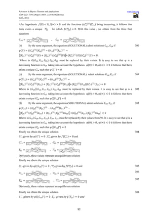 Advances in Physics Theories and Applications                                                                                                                                                     www.iiste.org
ISSN 2224-719X (Paper) ISSN 2225-0638 (Online)
Vol 6, 2012


After hypothesis                       ( )                       ( )                       and the functions (                                        )( ) (       ) being increasing, it follows that
there exists a unique                                                for which                       (               )              . With this value , we obtain from the three first
equations
                      (        )( )                                                                              (           )( )
                                                                     ,
           [(        )( ) (           )( ) (        )]                                          [(           )( ) (                 )( ) (      )]

(b)             By the same argument, the equations (SOLUTIONAL) admit solutions                                                                                                    if                    300
 ( )         (        )( ) (             )(    )
                                                         (               )( ) (            )(    )


[(    )( ) (          )( ) ( )                 (         )( ) (                   )( ) ( )] (                            )( ) ( )(                   )( ) ( )
Where in                  (                             )                           must be replaced by their values. It is easy to see that                                                      is a
decreasing function in                                   taking into account the hypothesis                                                               ( )           ( )       it follows that there
exists a unique                        such that (                            )
(c)             By the same argument, the equations (SOLUTIONAL) admit solutions                                                                                                     if                   301
 (     )         (            )( ) (          )(    )
                                                             (               )( ) (             )(   )


[(    )( ) (          )( ) (             )         (         )( ) (                )( ) (                    )] (                   )( ) (           )(     )( ) (      )
Where in (                    )(                             )                              must be replaced by their values. It is easy to see that                                              is a    302
decreasing function in                                   taking into account the hypothesis                                                               ( )           ( )       it follows that there
exists a unique                        such that ((                               ))
(d)             By the same argument, the equations(SOLUTIONAL) admit solutions                                                                                                     if                    303
 (     )         (            )( ) (          )(    )
                                                             (               )( ) (             )(       )


[(    )( ) (          )( ) (             )          (            )( ) (             )( ) (                   )] (                   )( ) (           )(        )( ) (   )
Where in                  (                             )                           must be replaced by their values from 96. It is easy to see that                                               is a
decreasing function in                                   taking into account the hypothesis                                                               ( )           ( )       it follows that there
exists a unique                        such that ((                               ))
Finally we obtain the unique solution                                                                                                                                                                     304
                              (      )             ,                                        (                )                and
                  (           )( )                                                                (              )( )
                                                             ,
        [(       )( ) (              )( ) (        )]                                 [(         )( ) (                  )( ) (         )]

                  (   )( )                                                                       (   )( )
                                                             ,
       [(        )( ) (    )( ) (              )]                                   [(          )( ) (    )( )(                       )]

Obviously, these values represent an equilibrium solution
Finally we obtain the unique solution

                              ((         ))                  ,                                           (               )             and                                                                305

                   (   )( )                                                                        (   )( )                                                                                               306
                                                             ,
        [(       )( ) (     )( ) (                 )]                                 [(         )( ) (     )( ) (                         )]

                    (   )( )                                                                                    (   )( )                                                                                  307
                                                                         ,
       [(        )( ) (    )( ) ((                  ) )]                                    [(               )( ) (    )( ) ((                  ) )]

Obviously, these values represent an equilibrium solution

Finally we obtain the unique solution                                                                                                                                                                     308
                               ((        ))                      ,                                            (              )             and



                                                                                                                                     92
 