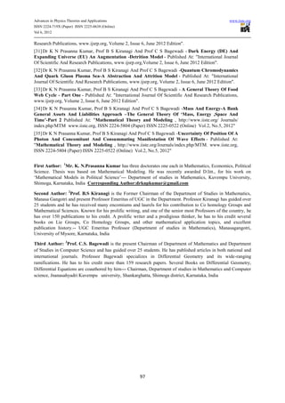 Advances in Physics Theories and Applications                                                        www.iiste.org
ISSN 2224-719X (Paper) ISSN 2225-0638 (Online)
Vol 6, 2012

Research Publications, www.ijsrp.org, Volume 2, Issue 6, June 2012 Edition".
[31] Dr K N Prasanna Kumar, Prof B S Kiranagi And Prof C S Bagewadi - Dark Energy (DE) And
Expanding Universe (EU) An Augmentation -Detrition Model - Published At: "International Journal
Of Scientific And Research Publications, www.ijsrp.org,Volume 2, Issue 6, June 2012 Edition".
[32] Dr K N Prasanna Kumar, Prof B S Kiranagi And Prof C S Bagewadi -Quantum Chromodynamics
And Quark Gluon Plasma Sea-A Abstraction And Attrition Model - Published At: "International
Journal Of Scientific And Research Publications, www.ijsrp.org, Volume 2, Issue 6, June 2012 Edition".
[33] Dr K N Prasanna Kumar, Prof B S Kiranagi And Prof C S Bagewadi - A General Theory Of Food
Web Cycle - Part One - Published At: "International Journal Of Scientific And Research Publications,
www.ijsrp.org, Volume 2, Issue 6, June 2012 Edition".
[34] Dr K N Prasanna Kumar, Prof B S Kiranagi And Prof C S Bagewadi -Mass And Energy-A Bank
General Assets And Liabilities Approach –The General Theory Of ‘Mass, Energy ,Space And
Time’-Part 2 Published At: "Mathematical Theory and Modeling , http://www.iiste.org/ Journals/
index.php/MTM www.iiste.org, ISSN 2224-5804 (Paper) ISSN 2225-0522 (Online) Vol.2, No.5, 2012"
[35] Dr K N Prasanna Kumar, Prof B S Kiranagi And Prof C S Bagewadi -Uncertainty Of Position Of A
Photon And Concomitant And Consummating Manifestation Of Wave Effects - Published At:
"Mathematical Theory and Modeling , http://www.iiste.org/Journals/index.php/MTM, www.iiste.org,
ISSN 2224-5804 (Paper) ISSN 2225-0522 (Online) Vol.2, No.5, 2012"


First Author: 1Mr. K. N.Prasanna Kumar has three doctorates one each in Mathematics, Economics, Political
Science. Thesis was based on Mathematical Modeling. He was recently awarded D.litt., for his work on
‘Mathematical Models in Political Science’--- Department of studies in Mathematics, Kuvempu University,
Shimoga, Karnataka, India Corresponding Author:drknpkumar@gmail.com

Second Author: 2Prof. B.S Kiranagi is the Former Chairman of the Department of Studies in Mathematics,
Manasa Gangotri and present Professor Emeritus of UGC in the Department. Professor Kiranagi has guided over
25 students and he has received many encomiums and laurels for his contribution to Co homology Groups and
Mathematical Sciences. Known for his prolific writing, and one of the senior most Professors of the country, he
has over 150 publications to his credit. A prolific writer and a prodigious thinker, he has to his credit several
books on Lie Groups, Co Homology Groups, and other mathematical application topics, and excellent
publication history.-- UGC Emeritus Professor (Department of studies in Mathematics), Manasagangotri,
University of Mysore, Karnataka, India

Third Author: 3Prof. C.S. Bagewadi is the present Chairman of Department of Mathematics and Department
of Studies in Computer Science and has guided over 25 students. He has published articles in both national and
international journals. Professor Bagewadi specializes in Differential Geometry and its wide-ranging
ramifications. He has to his credit more than 159 research papers. Several Books on Differential Geometry,
Differential Equations are coauthored by him--- Chairman, Department of studies in Mathematics and Computer
science, Jnanasahyadri Kuvempu university, Shankarghatta, Shimoga district, Karnataka, India




                                                       97
 