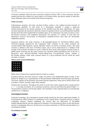 Advances in Physics Theories and Applications                                                           www.iiste.org
ISSN 2224-719X (Paper) ISSN 2225-0638 (Online)
Vol 6, 2012

an Einstein manifold, which has been extensively studied (cf. Besse 1987). In this connection, the flow
equation governs the evolution of a given metric to an Einstein metric, the precise manner in which this
occurs ultimately leads to the solution of the Poincaréconjecture.

Scalar curvature

In Riemannian geometry, the scalar curvature (or Ricci scalar) is the simplest curvature invariant of
a Riemannian manifold. To each point on a Riemannian manifold, it assigns a single real
number determined by the intrinsic geometry of the manifold near that point. Specifically, the scalar
curvature represents the amount by which the volume of a geodesic ball in a curved Riemannian manifold
deviates from that of the standard ball in Euclidean space. In two dimensions, the scalar curvature is twice
the Gaussian curvature, and completely characterizes the curvature of a surface. In more than two
dimensions, however, the curvature of Riemannian manifolds involves more than one functionally
independent quantity.

In general relativity, the scalar curvature is the Lagrangian density for the Einstein–Hilbert action.
The Euler–Lagrange equations for this Lagrangian under variations in the metric constitute the
vacuum Einstein field equations, and the stationary metrics are known as Einstein metrics. The scalar
curvature is defined as the trace of the Ricci tensor, and it can be characterized as a multiple of the
average of the sectional curvatures at a point. Unlike the Ricci tensor and sectional curvature, however,
global results involving only the scalar curvature are extremely subtle and difficult. One of the few is
the positive mass theorem of Richard Schoen, Shing-Tung Yau and Edward Witten. Another is
the Yamabe problem, which seeks extremal metrics in a given conformal class for which the scalar
curvature is constant.
Metric tensor (General Relativity)




Metric tensor of space-time in general relativity written as a matrix.
In general relativity, the metric tensor (or simply, the metric) is the fundamental object of study. It may
loosely be thought of as a generalization of the gravitational field familiar from Newtonian gravitation.
The metric captures all the geometric and causal structure inspacetime, being used to define notions such
as distance, volume, curvature, angle, future and past.
Notation and conventions: Throughout this article we work with a metric signature that is mostly positive
(− + + +); see sign convention. As is customary in relativity, units are used where the speed of light c = 1.
The gravitation constant G will be kept explicit. The summation, where repeated indices are automatically
summed over, is employed.

Cosmological Constant
In physical cosmology, the cosmological constant (usually denoted by the Greek capital letter lambda: Λ)
was proposed by Albert Einstein as a modification of his original theory of general relativity to achieve
a stationary universe. Einstein abandoned the concept after the observation of the Hubble
redshift indicated that the universe might not be stationary, as he had based his theory on the idea that the
universe is unchanging. However, the discovery of cosmic acceleration in 1998 has renewed interest in a
cosmological constant.

Gravitational constant




                                                         59
 