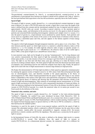 Advances in Physics Theories and Applications                                                               www.iiste.org
ISSN 2224-719X (Paper) ISSN 2225-0638 (Online)
Vol 6, 2012

The gravitational constant denoted by letter G, is an empirical physical constant involved in the
calculation(s) of gravitational force between two bodies.G should not be confused with "little g" which is
the local gravitational field (equivalent to the free-fall acceleration, especially that at the Earth's surface..
Speed of light
The speed of light in vacuum, usually denoted by c, is a universal physical constant important in many
areas of physics. Its value is 299,792,458 metres per second, a figure that is exact since the length of the
metre is defined from this constant and the international standard for time. In imperial units this speed is
approximately 186,282 miles per second. According to special relativity, c is the maximum speed at
which all energy, matter, and information in the universe can travel. It is the speed at which all massless
particles and associated fields (including electromagnetic radiation such aslight) travel in vacuum. It is
also the speed of gravity (i.e. of gravitational waves) predicted by current theories. Such particles and
waves travel at c regardless of the motion of the source or the inertial frame of reference of the observer.
In the Theory, c interrelates space and time, and also appears in the famous equation of mass–energy
equivalence = mc2

The speed at which light propagates through transparent materials, such as glass or air, is less than c. The
ratio between cand the speed v at which light travels in a material is called the refractive index n of the
material (n = c / v). For example, for visible light the refractive index of glass is typically around 1.5,
meaning that light in glass travels atc / 1.5 ≈ 200,000 km/s; the refractive index of air for visible light is
about 1.0003, so the speed of light in air is about90 km/s slower than c.

In most practical cases, light can be thought of as moving "instantaneously", but for long distances and
very sensitive measurements the finite speed of light has noticeable effects. In communicating with
distant space probes, it can take minutes to hours for a message to get from Earth to the spacecraft or vice
versa. The light we see from stars left them many years ago, allowing us to study the history of the
universe by looking at distant objects. The finite speed of light also limits the theoretical maximum speed
of computers, since information must be sent within the computer from chip to chip. Finally, the speed of
light can be used with time of flight measurements to measure large distances to high precision.

Ole Rø mer first demonstrated in 1676 that light travelled at a finite speed (as opposed to instantaneously)
by studying the apparent motion of Jupiter's moon Io. In 1865, James Clerk Maxwell proposed that light
was an electromagnetic wave, and therefore travelled at the speed c appearing in his theory of
electromagnetism In 1905, Albert Einstein postulated that the speed of light with respect to any inertial
frame is independent of the motion of the light source and explored the consequences of that postulate by
deriving the special theory of relativity and showing that the parameter c had relevance outside of the
context of light and electromagnetism. After centuries of increasingly precise measurements, in 1975 the
speed of light was known to be 299,792,458 m/s with a measurement uncertainty of 4 parts per billion. In
1983, the metrewas redefined in the International System of Units (SI) as the distance travelled by light in
vacuum in 1⁄299,792,458 of asecond. As a result, the numerical value of c in metres per second is now
fixed exactly by the definition of the metre
Numerical value, notation, and units
The speed of light in vacuum is usually denoted by c, for "constant" or the Latin celeritas (meaning
"swiftness"). Originally, the symbol V was used, introduced by James Clerk Maxwell in 1865. In
1856, Wilhelm Eduard Weber and Rudolf Kohlrausch used c for a constant later shown to equal √2 times
the speed of light in vacuum. In 1894, Paul Druderedefined c with its modern meaning. Einstein used V in
his original German-language papers on special relativity in 1905, but in 1907 he switched to c, which by
then had become the standard symbol.
Sometimes c is used for the speed of waves in any material medium, and c0 for the speed of light in
vacuum This subscripted notation, which is endorsed in official SI literature, has the same form as other
related constants: namely, μ0for the vacuum permeability or magnetic constant, ε0 for the vacuum
permittivity or electric constant, and Z0 for the impedance. This article uses c exclusively for the speed of
light in vacuum.

In the International System of Units (SI), the metre is defined as the distance light travels in vacuum
in 1⁄299,792,458 of a second. This definition fixes the speed of light in vacuum at
exactly 299,792,458 m/s. As a dimensional physical constant, the numerical value of c is different for

                                                          60
 