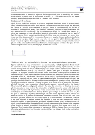 Advances in Physics Theories and Applications                                                               www.iiste.org
ISSN 2224-719X (Paper) ISSN 2225-0638 (Online)
Vol 6, 2012

different unit systems. In branches of physics in which cappears often, such as in relativity, it is common
to use systems of natural units of measurement in which c = 1 Using these units, c does not appear
explicitly because multiplication or division by 1 does not affect the result.
Fundamental role in physics
Speed at which light waves propagate in vacuum is independent both of the motion of the wave source
and of the inertial frame of reference of the observer This invariance of the speed of light was postulated
by Einstein in 1905 after being motivated by Maxwell's theory of electromagnetism and the lack of
evidence for the luminiferous aether; it has since been consistently confirmed by many experiments. It is
only possible to verify experimentally that the two-way speed of light (for example, from a source to a
mirror and back again) is frame-independent, because it is impossible to measure the one-way speed of
light (for example, from a source to a distant detector) without some convention as to how clocks at the
source and at the detector should be synchronized. However, by adopting Einstein synchronization for the
clocks, the one-way speed of light becomes equal to the two-way speed of light by definition. The special
theory of relativity explores the consequences of this invariance of c with the assumption that the laws of
physics are the same in all inertial frames of reference. One consequence is that c is the speed at which
all massless particles and waves, including light, must travel in vacuum.




The Lorentz factor γ as a function of velocity. It starts at 1 and approaches infinity as v approaches c.
Special relativity has many counterintuitive and experimentally verified implications These include
the equivalence of mass and energy (E = mc2), length contraction (moving objects shorten),[ and time
dilation (moving clocks run slower). The factor γ by which lengths contract and times dilate, is known as
the Lorentz factor and is given by γ = (1 − v2/c2)−1/2, where v is the speed of the object. The difference
of γ from 1 is negligible for speeds much slower than c, such as most everyday speeds—in which case
special relativity is closely approximated by Galilean relativity—but it increases at relativistic speeds and
diverges to infinity as v approaches c.The results of special relativity can be summarized by treating space
and time as a unified structure known as spacetime (with c relating the units of space and time), and
requiring that physical theories satisfy a special symmetry called Lorentz invariance, whose mathematical
formulation contains the parameter c Lorentz invariance is an almost universal assumption for modern
physical theories, such as quantum electrodynamics, quantum chromodynamics, the Standard
Model of particle physics, and general relativity. As such, the parameter c is ubiquitous in modern
physics, appearing in many contexts that are unrelated to light. For example, general relativity predicts
that c is also the speed and of gravitational waves In non-inertial frames of reference (gravitationally
curved space or accelerated reference frames), the local speed of light is constant and equal to c, but
the speed of light along a trajectory of finite length can differ from c, depending on how distances and
times are defined. It is generally assumed that fundamental constants such as c have the same value
throughout spacetime, meaning that they do not depend on location and do not vary with time. However,
it has been suggested in various theories that the speed of light may have changed over time No
conclusive evidence for such changes has been found, but they remain the subject of ongoing research. It
also is generally assumed that the speed of light is isotropic, meaning that it has the same value regardless
of the direction in which it is measured. Observations of the emissions from nuclear energy levels as a
function of the orientation of the emitting nuclei in a magnetic field (see Hughes–Drever experiment), and
of rotating optical resonators (see Resonator experiments) have put stringent limits on the possible two-
way anisotropy.

Stress–energy tensor




                                                         61
 