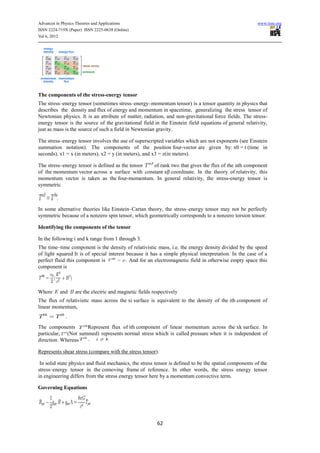 Advances in Physics Theories and Applications                                                           www.iiste.org
ISSN 2224-719X (Paper) ISSN 2225-0638 (Online)
Vol 6, 2012




The components of the stress-energy tensor
The stress–energy tensor (sometimes stress–energy–momentum tensor) is a tensor quantity in physics that
describes the density and flux of energy and momentum in spacetime, generalizing the stress tensor of
Newtonian physics. It is an attribute of matter, radiation, and non-gravitational force fields. The stress-
energy tensor is the source of the gravitational field in the Einstein field equations of general relativity,
just as mass is the source of such a field in Newtonian gravity.

The stress–energy tensor involves the use of superscripted variables which are not exponents (see Einstein
summation notation). The components of the position four-vector are given by: x0 = t (time in
seconds), x1 = x (in meters), x2 = y (in meters), and x3 = z(in meters).

The stress–energy tensor is defined as the tensor of rank two that gives the flux of the αth component
of the momentum vector across a surface with constant xβ coordinate. In the theory of relativity, this
momentum vector is taken as the four-momentum. In general relativity, the stress-energy tensor is
symmetric



In some alternative theories like Einstein–Cartan theory, the stress–energy tensor may not be perfectly
symmetric because of a nonzero spin tensor, which geometrically corresponds to a nonzero torsion tensor.

Identifying the components of the tensor

In the following i and k range from 1 through 3.
The time–time component is the density of relativistic mass, i.e. the energy density divided by the speed
of light squared It is of special interest because it has a simple physical interpretation. In the case of a
perfect fluid this component is             And for an electromagnetic field in otherwise empty space this
component is



Where      and    are the electric and magnetic fields respectively
The flux of relativistic mass across the xi surface is equivalent to the density of the ith component of
linear momentum,


The components      Represent flux of ith component of linear momentum across the xk surface. In
particular, (Not summed) represents normal stress which is called pressure when it is independent of
direction. Whereas

Represents shear stress (compare with the stress tensor).

 In solid state physics and fluid mechanics, the stress tensor is defined to be the spatial components of the
stress–energy tensor in the comoving frame of reference. In other words, the stress energy tensor
in engineering differs from the stress energy tensor here by a momentum convective term.

Governing Equations




                                                         62
 