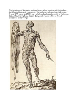 The techniques of displaying anatomy have evolved over time with technology,
but it has not been until very recently that we have made significant advances.
X-rays, CAT scans, and MRI’s have all allowed us to see the inside of the human
body without having to cut it open. Early anatomy was achieved through
dissections and drawings.
 
