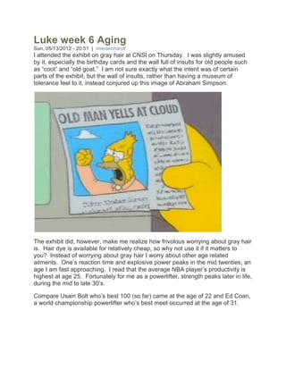 Luke week 6 Aging
Sun, 05/13/2012 - 20:51 | lmeisenhardt
I attended the exhibit on gray hair at CNSI on Thursday. I was slightly amused
by it, especially the birthday cards and the wall full of insults for old people such
as “coot” and “old goat.” I am not sure exactly what the intent was of certain
parts of the exhibit, but the wall of insults, rather than having a museum of
tolerance feel to it, instead conjured up this image of Abraham Simpson.




The exhibit did, however, make me realize how frivolous worrying about gray hair
is. Hair dye is available for relatively cheap, so why not use it if it matters to
you? Instead of worrying about gray hair I worry about other age related
ailments. One’s reaction time and explosive power peaks in the mid twenties, an
age I am fast approaching. I read that the average NBA player’s productivity is
highest at age 25. Fortunately for me as a powerlifter, strength peaks later in life,
during the mid to late 30’s.

Compare Usain Bolt who’s best 100 (so far) came at the age of 22 and Ed Coan,
a world championship powerlifter who’s best meet occurred at the age of 31.
 