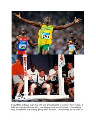 I would like to leave everyone with one of my favorite of Grimm’s Fairy Tales. It
tells about how god is deciding how long several animals should live and how
long man should live, initially giving each 30 years. The animals do not want to
 