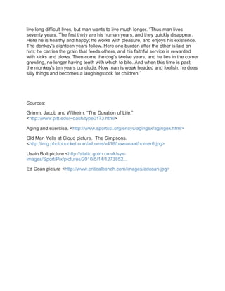live long difficult lives, but man wants to live much longer. “Thus man lives
seventy years. The first thirty are his human years, and they quickly disappear.
Here he is healthy and happy; he works with pleasure, and enjoys his existence.
The donkey's eighteen years follow. Here one burden after the other is laid on
him; he carries the grain that feeds others, and his faithful service is rewarded
with kicks and blows. Then come the dog's twelve years, and he lies in the corner
growling, no longer having teeth with which to bite. And when this time is past,
the monkey's ten years conclude. Now man is weak headed and foolish; he does
silly things and becomes a laughingstock for children.”




Sources:

Grimm, Jacob and Wilhelm. “The Duration of Life.”
<http://www.pitt.edu/~dash/type0173.html>

Aging and exercise. <http://www.sportsci.org/encyc/agingex/agingex.html>

Old Man Yells at Cloud picture. The Simpsons.
<http://img.photobucket.com/albums/v418/bawanaal/homer8.jpg>

Usain Bolt picture <http://static.guim.co.uk/sys-
images/Sport/Pix/pictures/2010/5/14/1273852...

Ed Coan picture <http://www.criticalbench.com/images/edcoan.jpg>
 