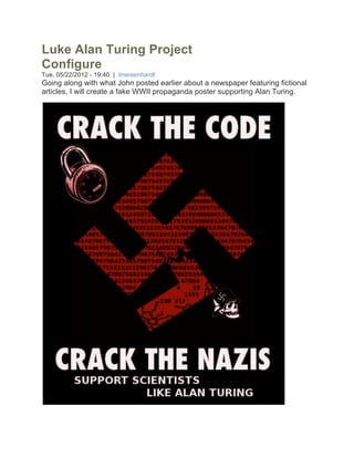Luke Alan Turing Project
Configure
Tue, 05/22/2012 - 19:40 | lmeisenhardt
Going along with what John posted earlier about a newspaper featuring fictional
articles, I will create a fake WWII propaganda poster supporting Alan Turing.
 