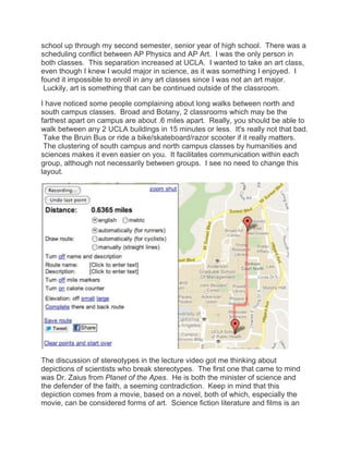 school up through my second semester, senior year of high school. There was a
scheduling conflict between AP Physics and AP Art. I was the only person in
both classes. This separation increased at UCLA. I wanted to take an art class,
even though I knew I would major in science, as it was something I enjoyed. I
found it impossible to enroll in any art classes since I was not an art major.
 Luckily, art is something that can be continued outside of the classroom.

I have noticed some people complaining about long walks between north and
south campus classes. Broad and Botany, 2 classrooms which may be the
farthest apart on campus are about .6 miles apart. Really, you should be able to
walk between any 2 UCLA buildings in 15 minutes or less. It's really not that bad.
 Take the Bruin Bus or ride a bike/skateboard/razor scooter if it really matters.
 The clustering of south campus and north campus classes by humanities and
sciences makes it even easier on you. It facilitates communication within each
group, although not necessarily between groups. I see no need to change this
layout.




The discussion of stereotypes in the lecture video got me thinking about
depictions of scientists who break stereotypes. The first one that came to mind
was Dr. Zaius from Planet of the Apes. He is both the minister of science and
the defender of the faith, a seeming contradiction. Keep in mind that this
depiction comes from a movie, based on a novel, both of which, especially the
movie, can be considered forms of art. Science fiction literature and films is an
 