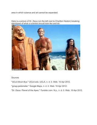 area in which science and art cannot be separated.



Here is a picture of Dr. Zaius (on the left next to Charlton Heston) breaking
sterotypes of what a scientist should look like and do.




Sources

"UCLA Bruin Bus." UCLA.edu. UCLA, n. d. 0. Web. 10 Apr 2012.

"gmap-pedometer." Google Maps, n. d. 0. Web. 10 Apr 2012.

"Dr. Zaius: Planet of the Apes." Tumbler.com. N.p., n. d. 0. Web. 10 Apr 2012.
 