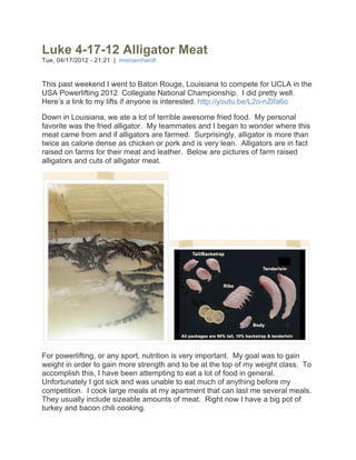 Luke 4-17-12 Alligator Meat
Tue, 04/17/2012 - 21:21 | lmeisenhardt


This past weekend I went to Baton Rouge, Louisiana to compete for UCLA in the
USA Powerlifting 2012 Collegiate National Championship. I did pretty well.
Here’s a link to my lifts if anyone is interested. http://youtu.be/L2o-nZlfa6o

Down in Louisiana, we ate a lot of terrible awesome fried food. My personal
favorite was the fried alligator. My teammates and I began to wonder where this
meat came from and if alligators are farmed. Surprisingly, alligator is more than
twice as calorie dense as chicken or pork and is very lean. Alligators are in fact
raised on farms for their meat and leather. Below are pictures of farm raised
alligators and cuts of alligator meat.




For powerlifting, or any sport, nutrition is very important. My goal was to gain
weight in order to gain more strength and to be at the top of my weight class. To
accomplish this, I have been attempting to eat a lot of food in general.
Unfortunately I got sick and was unable to eat much of anything before my
competition. I cook large meals at my apartment that can last me several meals.
They usually include sizeable amounts of meat. Right now I have a big pot of
turkey and bacon chili cooking.
 