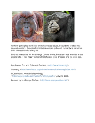 Without getting too much into animal genetics issues, I would like to state my
general opinion. Genetically modifying animals to benefit humanity is no worse
than raising them for slaughter.

I did not really care for the Strange Culture movie, however I was invested in the
artist’s fate. I was happy to learn that charges were dropped and we went free.



Los Aneles Zoo and Botanical Gardens. <http://www.lazoo.org/>

Siamang. <http://www.lazoo.org/animals/mammals/siamang/index.html>

UCtelevision. Animal Biotechnology
<http://www.youtube.com/watch?v=qCIvAuwaf-o> July 25, 2008.

Lessan, Lynn. Strange Culture. <http://www.strangeculture.net/ >
 