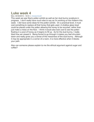 Luke week 4
Mon, 04/30/2012 - 16:53 | lmeisenhardt
This week we saw Noa's pollen exhibit as well as her dust bunny sculpture in
progress. I don't really have much else to say as I'm working on the midterm this
week. I did have some ideas for the pollen exhibit. On a practical level, it must
cost something to replace all that honey that gets used. A shallow glass bowl
could be placed under the pollen allowing the honey to be recycled, rather than
just make a mess on the floor. I think it would also look cool to see the pollen
floating in a pool of honey as it begins to fill up. As for the dust bunny, I really
liked how we viewed it. Being forced to go through it makes you feel shrunken
down and really gives you a sense of the messiness of the dust bunny. Although
it may be appropriate in a corner of a room, it is more effective when it blocks
your path.

Also can someone please explain to me the ethical argument against sugar and
coffee?
 