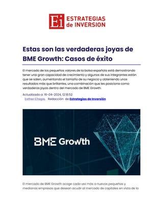 Estas son las verdaderas joyas de
BME Growth: Casos de éxito
El mercado de los pequeños valores de la bolsa española está demostrando
tener una gran capacidad de crecimiento y algunos de sus integrantes están
que se salen, aumentando el tamaño de su negocio y obteniendo unos
resultados más que brillantes, una combinación que les posiciona como
verdaderas joyas dentro del mercado de BME Growth.
Actualizado a: 16-04-2024, 12:18:52
Esther Chapa. Redacción de Estrategias de Inversión
El mercado de BME Growth acoge cada vez más a nuevas pequeñas y
medianas empresas que desean acudir al mercado de capitales en vista de la
 