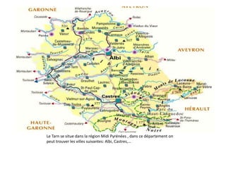 Le département du Tarn
Le Tarn se situe dans la région Midi Pyrénées , dans ce département on
peut trouver les villes suivantes: Albi, Castres,…

 