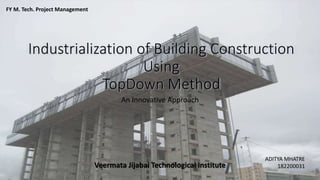 Industrialization of Building Construction
Using
TopDown Method
An Innovative Approach
ADITYA MHATRE
182200031
FY M. Tech. Project Management
Veermata Jijabai Technological Institute
 