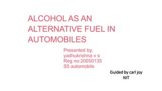 ALCOHOL AS AN
ALTERNATIVE FUEL IN
AUTOMOBILES
Presented by,
yadhukrishna v s
Reg no:20050135
S5 automobile
Guided by carl joy
NIT
 