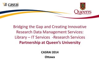 Bridging the Gap and Creating Innovative
Research Data Management Services:
Library – IT Services -Research Services
Partnership at Queen’s University
CASRAI 2014
Ottawa
 