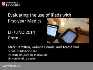 www.le.ac.uk
Evaluating the use of iPads with
first-year Medics
EIF/LINQ 2014
Crete
Mark Hamilton, Gráinne Conole, and Terese Bird
School of Medicine and
Institute of Learning Innovation
University of Leicester
 