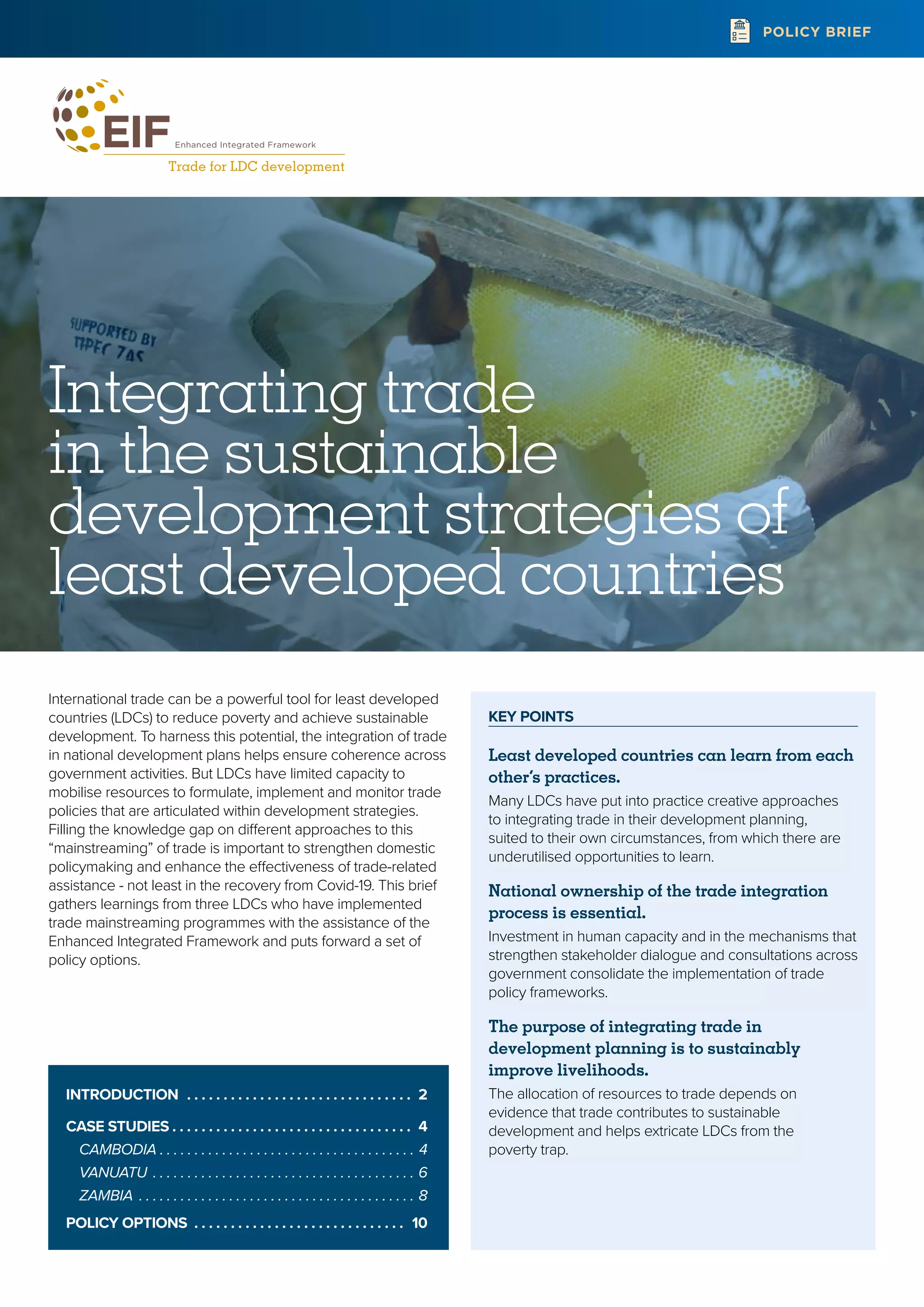 KEY POINTS
Least developed countries can learn from each
other’s practices.
Many LDCs have put into practice creative approaches
to integrating trade in their development planning,
suited to their own circumstances, from which there are
underutilised opportunities to learn.
National ownership of the trade integration
process is essential.
Investment in human capacity and in the mechanisms that
strengthen stakeholder dialogue and consultations across
government consolidate the implementation of trade
policy frameworks.
The purpose of integrating trade in
development planning is to sustainably
improve livelihoods.
The allocation of resources to trade depends on
evidence that trade contributes to sustainable
development and helps extricate LDCs from the
poverty trap.
POLICY BRIEF
Integrating trade
in the sustainable
development strategies of
least developed countries
International trade can be a powerful tool for least developed
countries (LDCs) to reduce poverty and achieve sustainable
development. To harness this potential, the integration of trade
in national development plans helps ensure coherence across
government activities. But LDCs have limited capacity to
mobilise resources to formulate, implement and monitor trade
policies that are articulated within development strategies.
Filling the knowledge gap on different approaches to this
“mainstreaming” of trade is important to strengthen domestic
policymaking and enhance the effectiveness of trade-related
assistance - not least in the recovery from Covid-19. This brief
gathers learnings from three LDCs who have implemented
trade mainstreaming programmes with the assistance of the
Enhanced Integrated Framework and puts forward a set of
policy options.
INTRODUCTION  .  .  .  .  .  .  .  .  .  .  .  .  .  .  .  .  .  .  .  .  .  .  .  .  .  .  .  .  .  .  . 2
CASE STUDIES  .  .  .  .  .  .  .  .  .  .  .  .  .  .  .  .  .  .  .  .  .  .  .  .  .  .  .  .  .  .  .  .  . 4
CAMBODIA .  .  .  .  .  .  .  .  .  .  .  .  .  .  .  .  .  .  .  .  .  .  .  .  .  .  .  .  .  .  .  .  .  .  .  .  .  . 4
VANUATU .  .  .  .  .  .  .  .  .  .  .  .  .  .  .  .  .  .  .  .  .  .  .  .  .  .  .  .  .  .  .  .  .  .  .  .  .  .  . 6
ZAMBIA .  .  .  .  .  .  .  .  .  .  .  .  .  .  .  .  .  .  .  .  .  .  .  .  .  .  .  .  .  .  .  .  .  .  .  .  .  .  .  .  . 8
POLICY OPTIONS .  .  .  .  .  .  .  .  .  .  .  .  .  .  .  .  .  .  .  .  .  .  .  .  .  .  .  .  .  . 10
 