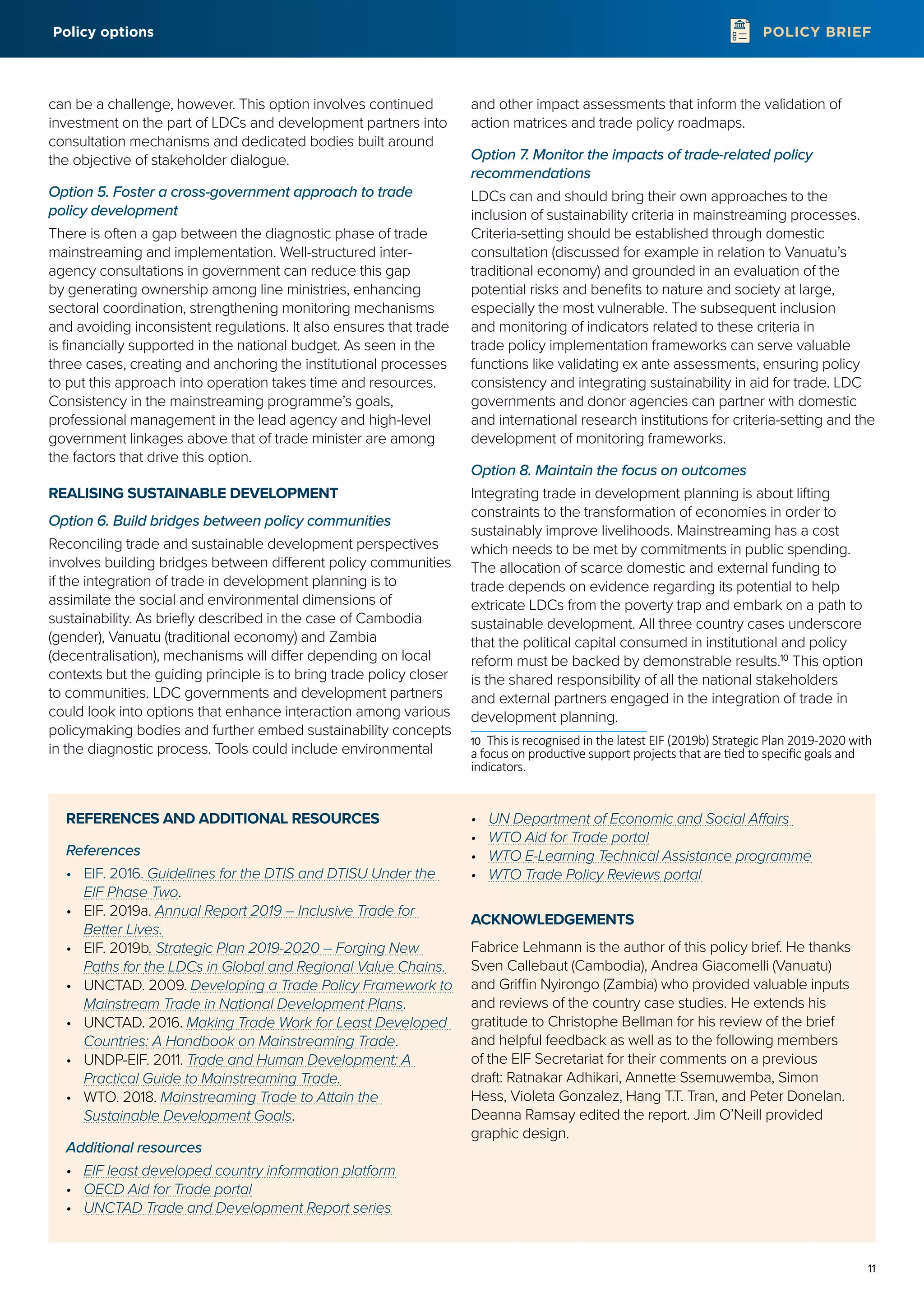 11
POLICY BRIEF
can be a challenge, however. This option involves continued
investment on the part of LDCs and development partners into
consultation mechanisms and dedicated bodies built around
the objective of stakeholder dialogue.
Option 5. Foster a cross-government approach to trade
policy development
There is often a gap between the diagnostic phase of trade
mainstreaming and implementation. Well-structured inter-
agency consultations in government can reduce this gap
by generating ownership among line ministries, enhancing
sectoral coordination, strengthening monitoring mechanisms
and avoiding inconsistent regulations. It also ensures that trade
is financially supported in the national budget. As seen in the
three cases, creating and anchoring the institutional processes
to put this approach into operation takes time and resources.
Consistency in the mainstreaming programme’s goals,
professional management in the lead agency and high-level
government linkages above that of trade minister are among
the factors that drive this option.
REALISING SUSTAINABLE DEVELOPMENT
Option 6. Build bridges between policy communities
Reconciling trade and sustainable development perspectives
involves building bridges between different policy communities
if the integration of trade in development planning is to
assimilate the social and environmental dimensions of
sustainability. As briefly described in the case of Cambodia
(gender), Vanuatu (traditional economy) and Zambia
(decentralisation), mechanisms will differ depending on local
contexts but the guiding principle is to bring trade policy closer
to communities. LDC governments and development partners
could look into options that enhance interaction among various
policymaking bodies and further embed sustainability concepts
in the diagnostic process. Tools could include environmental
and other impact assessments that inform the validation of
action matrices and trade policy roadmaps.
Option 7. Monitor the impacts of trade-related policy
recommendations
LDCs can and should bring their own approaches to the
inclusion of sustainability criteria in mainstreaming processes.
Criteria-setting should be established through domestic
consultation (discussed for example in relation to Vanuatu’s
traditional economy) and grounded in an evaluation of the
potential risks and benefits to nature and society at large,
especially the most vulnerable. The subsequent inclusion
and monitoring of indicators related to these criteria in
trade policy implementation frameworks can serve valuable
functions like validating ex ante assessments, ensuring policy
consistency and integrating sustainability in aid for trade. LDC
governments and donor agencies can partner with domestic
and international research institutions for criteria-setting and the
development of monitoring frameworks.
Option 8. Maintain the focus on outcomes
Integrating trade in development planning is about lifting
constraints to the transformation of economies in order to
sustainably improve livelihoods. Mainstreaming has a cost
which needs to be met by commitments in public spending.
The allocation of scarce domestic and external funding to
trade depends on evidence regarding its potential to help
extricate LDCs from the poverty trap and embark on a path to
sustainable development. All three country cases underscore
that the political capital consumed in institutional and policy
reform must be backed by demonstrable results.10
This option
is the shared responsibility of all the national stakeholders
and external partners engaged in the integration of trade in
development planning.
10	 This is recognised in the latest EIF (2019b) Strategic Plan 2019-2020 with
a focus on productive support projects that are tied to specific goals and
indicators.
REFERENCES AND ADDITIONAL RESOURCES
References
•	 EIF. 2016. Guidelines for the DTIS and DTISU Under the
EIF Phase Two.
•	 EIF. 2019a. Annual Report 2019 – Inclusive Trade for
Better Lives.
•	 EIF. 2019b. Strategic Plan 2019-2020 – Forging New
Paths for the LDCs in Global and Regional Value Chains.
•	 UNCTAD. 2009. Developing a Trade Policy Framework to
Mainstream Trade in National Development Plans.
•	 UNCTAD. 2016. Making Trade Work for Least Developed
Countries: A Handbook on Mainstreaming Trade.
•	 UNDP-EIF. 2011. Trade and Human Development: A
Practical Guide to Mainstreaming Trade.
•	 WTO. 2018. Mainstreaming Trade to Attain the
Sustainable Development Goals.
Additional resources
•	 EIF least developed country information platform
•	 OECD Aid for Trade portal
•	 UNCTAD Trade and Development Report series
•	 UN Department of Economic and Social Affairs
•	 WTO Aid for Trade portal
•	 WTO E-Learning Technical Assistance programme
•	 WTO Trade Policy Reviews portal
ACKNOWLEDGEMENTS
Fabrice Lehmann is the author of this policy brief. He thanks
Sven Callebaut (Cambodia), Andrea Giacomelli (Vanuatu)
and Griffin Nyirongo (Zambia) who provided valuable inputs
and reviews of the country case studies. He extends his
gratitude to Christophe Bellman for his review of the brief
and helpful feedback as well as to the following members
of the EIF Secretariat for their comments on a previous
draft: Ratnakar Adhikari, Annette Ssemuwemba, Simon
Hess, Violeta Gonzalez, Hang T.T. Tran, and Peter Donelan.
Deanna Ramsay edited the report. Jim O’Neill provided
graphic design.
Policy options
 