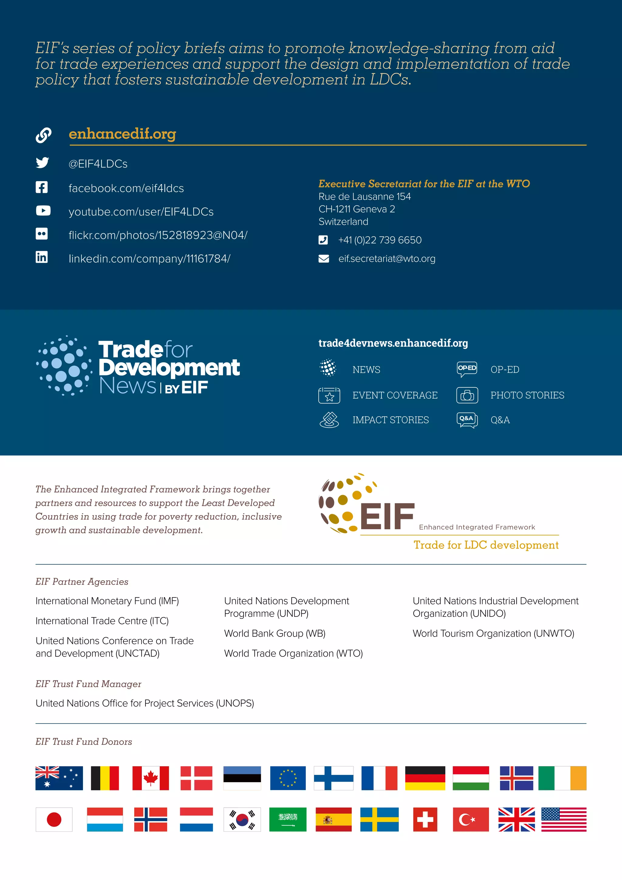 The Enhanced Integrated Framework brings together
partners and resources to support the Least Developed
Countries in using trade for poverty reduction, inclusive
growth and sustainable development.
EIF Trust Fund Donors
EIF Partner Agencies
EIF Trust Fund Manager
trade4devnews.enhancedif.org
International Monetary Fund (IMF)
International Trade Centre (ITC)
United Nations Conference on Trade
and Development (UNCTAD)
United Nations Development
Programme (UNDP)
World Bank Group (WB)
World Trade Organization (WTO)
United Nations Industrial Development
Organization (UNIDO)
World Tourism Organization (UNWTO)
United Nations Office for Project Services (UNOPS)
 @EIF4LDCs
 facebook.com/eif4ldcs
 enhancedif.org
 youtube.com/user/EIF4LDCs
 flickr.com/photos/152818923@N04/
 linkedin.com/company/11161784/
Executive Secretariat for the EIF at the WTO
Rue de Lausanne 154
CH-1211 Geneva 2
Switzerland
	 +41 (0)22 739 6650
	eif.secretariat@wto.org


EIF’s series of policy briefs aims to promote knowledge-sharing from aid
for trade experiences and support the design and implementation of trade
policy that fosters sustainable development in LDCs.
 