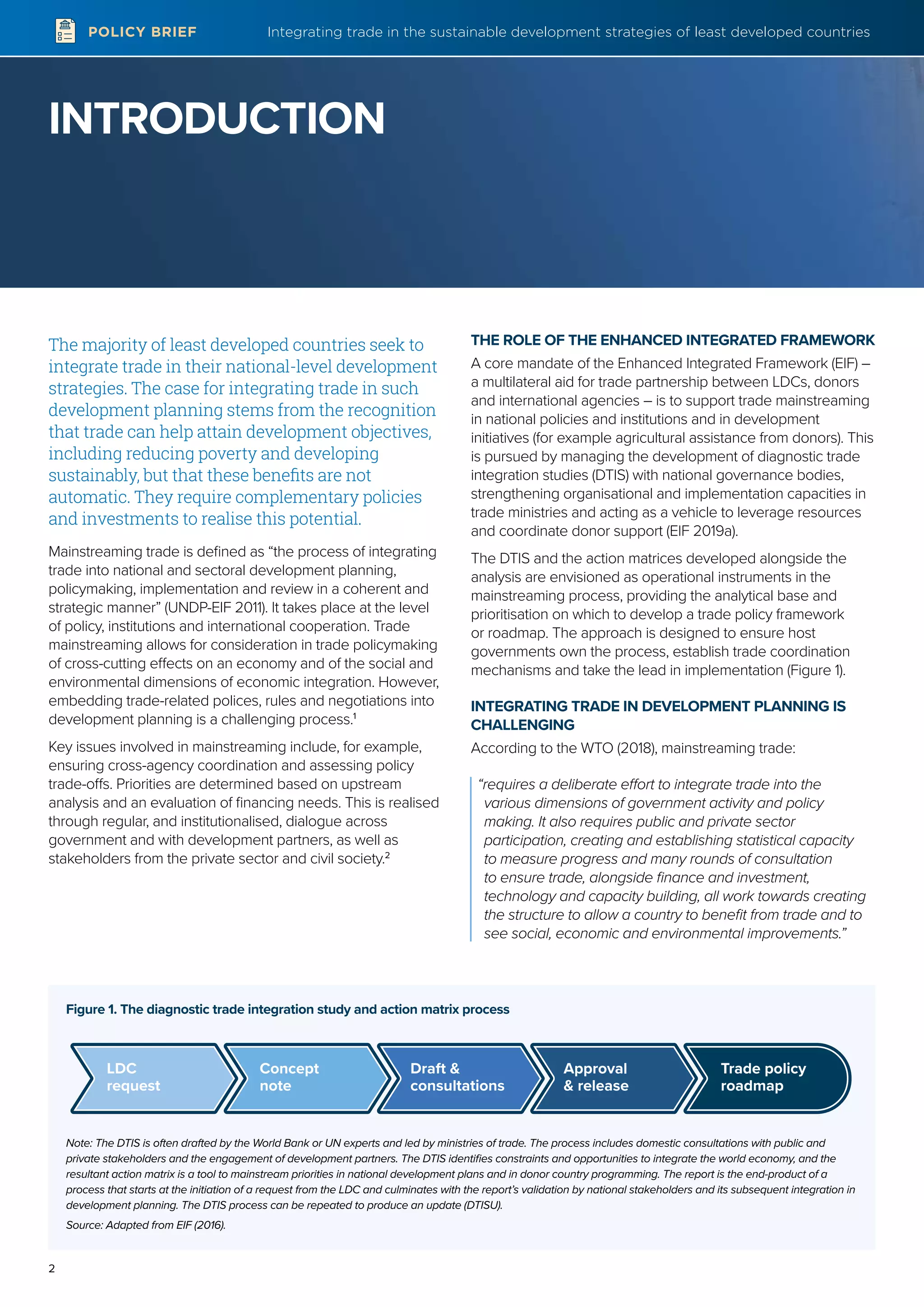 Integrating trade in the sustainable development strategies of least developed countries
2
POLICY BRIEF
INTRODUCTION
Figure 1. The diagnostic trade integration study and action matrix process
Note: The DTIS is often drafted by the World Bank or UN experts and led by ministries of trade. The process includes domestic consultations with public and
private stakeholders and the engagement of development partners. The DTIS identifies constraints and opportunities to integrate the world economy, and the
resultant action matrix is a tool to mainstream priorities in national development plans and in donor country programming. The report is the end-product of a
process that starts at the initiation of a request from the LDC and culminates with the report’s validation by national stakeholders and its subsequent integration in
development planning. The DTIS process can be repeated to produce an update (DTISU).
Source: Adapted from EIF (2016).
LDC
request
Concept
note
Draft &
consultations
Approval
& release
Trade policy
roadmap
The majority of least developed countries seek to
integrate trade in their national-level development
strategies. The case for integrating trade in such
development planning stems from the recognition
that trade can help attain development objectives,
including reducing poverty and developing
sustainably, but that these benefits are not
automatic. They require complementary policies
and investments to realise this potential.
Mainstreaming trade is defined as “the process of integrating
trade into national and sectoral development planning,
policymaking, implementation and review in a coherent and
strategic manner” (UNDP-EIF 2011). It takes place at the level
of policy, institutions and international cooperation. Trade
mainstreaming allows for consideration in trade policymaking
of cross-cutting effects on an economy and of the social and
environmental dimensions of economic integration. However,
embedding trade-related polices, rules and negotiations into
development planning is a challenging process.1
Key issues involved in mainstreaming include, for example,
ensuring cross-agency coordination and assessing policy
trade-offs. Priorities are determined based on upstream
analysis and an evaluation of financing needs. This is realised
through regular, and institutionalised, dialogue across
government and with development partners, as well as
stakeholders from the private sector and civil society.2
THE ROLE OF THE ENHANCED INTEGRATED FRAMEWORK
A core mandate of the Enhanced Integrated Framework (EIF) –
a multilateral aid for trade partnership between LDCs, donors
and international agencies – is to support trade mainstreaming
in national policies and institutions and in development
initiatives (for example agricultural assistance from donors). This
is pursued by managing the development of diagnostic trade
integration studies (DTIS) with national governance bodies,
strengthening organisational and implementation capacities in
trade ministries and acting as a vehicle to leverage resources
and coordinate donor support (EIF 2019a).
The DTIS and the action matrices developed alongside the
analysis are envisioned as operational instruments in the
mainstreaming process, providing the analytical base and
prioritisation on which to develop a trade policy framework
or roadmap. The approach is designed to ensure host
governments own the process, establish trade coordination
mechanisms and take the lead in implementation (Figure 1).
INTEGRATING TRADE IN DEVELOPMENT PLANNING IS
CHALLENGING
According to the WTO (2018), mainstreaming trade:
“requires a deliberate effort to integrate trade into the
various dimensions of government activity and policy
making. It also requires public and private sector
participation, creating and establishing statistical capacity
to measure progress and many rounds of consultation
to ensure trade, alongside finance and investment,
technology and capacity building, all work towards creating
the structure to allow a country to benefit from trade and to
see social, economic and environmental improvements.”
 