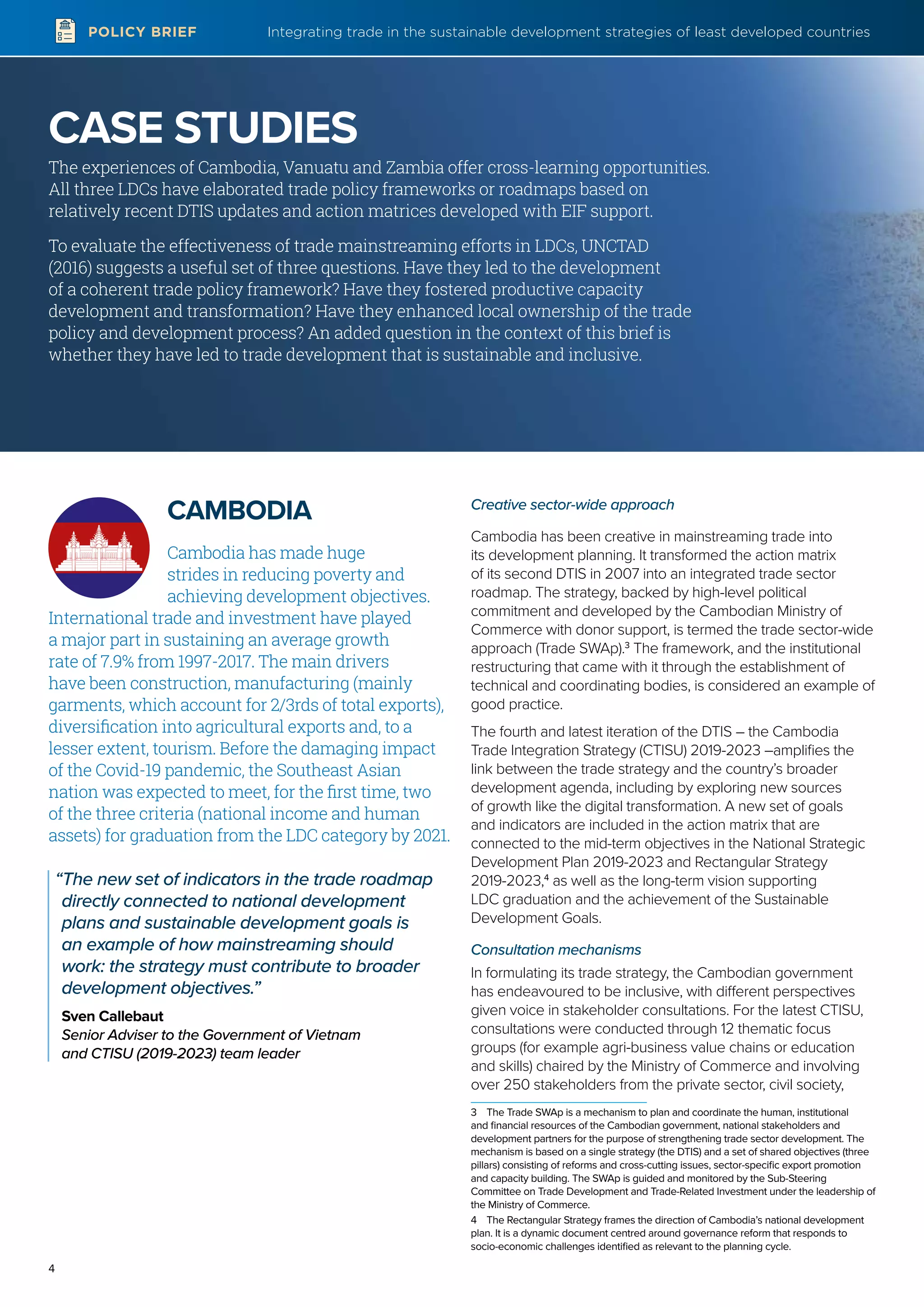 Integrating trade in the sustainable development strategies of least developed countries
4
POLICY BRIEF
CAMBODIA
Cambodia has made huge
strides in reducing poverty and
achieving development objectives.
International trade and investment have played
a major part in sustaining an average growth
rate of 7.9% from 1997-2017. The main drivers
have been construction, manufacturing (mainly
garments, which account for 2/3rds of total exports),
diversification into agricultural exports and, to a
lesser extent, tourism. Before the damaging impact
of the Covid-19 pandemic, the Southeast Asian
nation was expected to meet, for the first time, two
of the three criteria (national income and human
assets) for graduation from the LDC category by 2021.
“The new set of indicators in the trade roadmap
directly connected to national development
plans and sustainable development goals is
an example of how mainstreaming should
work: the strategy must contribute to broader
development objectives.”
Sven Callebaut
Senior Adviser to the Government of Vietnam
and CTISU (2019-2023) team leader
Creative sector-wide approach
Cambodia has been creative in mainstreaming trade into
its development planning. It transformed the action matrix
of its second DTIS in 2007 into an integrated trade sector
roadmap. The strategy, backed by high-level political
commitment and developed by the Cambodian Ministry of
Commerce with donor support, is termed the trade sector-wide
approach (Trade SWAp).3
The framework, and the institutional
restructuring that came with it through the establishment of
technical and coordinating bodies, is considered an example of
good practice.
The fourth and latest iteration of the DTIS – the Cambodia
Trade Integration Strategy (CTISU) 2019-2023 –amplifies the
link between the trade strategy and the country’s broader
development agenda, including by exploring new sources
of growth like the digital transformation. A new set of goals
and indicators are included in the action matrix that are
connected to the mid-term objectives in the National Strategic
Development Plan 2019-2023 and Rectangular Strategy
2019-2023,4
as well as the long-term vision supporting
LDC graduation and the achievement of the Sustainable
Development Goals.
Consultation mechanisms
In formulating its trade strategy, the Cambodian government
has endeavoured to be inclusive, with different perspectives
given voice in stakeholder consultations. For the latest CTISU,
consultations were conducted through 12 thematic focus
groups (for example agri-business value chains or education
and skills) chaired by the Ministry of Commerce and involving
over 250 stakeholders from the private sector, civil society,
3	 The Trade SWAp is a mechanism to plan and coordinate the human, institutional
and financial resources of the Cambodian government, national stakeholders and
development partners for the purpose of strengthening trade sector development. The
mechanism is based on a single strategy (the DTIS) and a set of shared objectives (three
pillars) consisting of reforms and cross-cutting issues, sector-specific export promotion
and capacity building. The SWAp is guided and monitored by the Sub-Steering
Committee on Trade Development and Trade-Related Investment under the leadership of
the Ministry of Commerce.
4	 The Rectangular Strategy frames the direction of Cambodia’s national development
plan. It is a dynamic document centred around governance reform that responds to
socio-economic challenges identified as relevant to the planning cycle.
CASE STUDIES
The experiences of Cambodia, Vanuatu and Zambia offer cross-learning opportunities.
All three LDCs have elaborated trade policy frameworks or roadmaps based on
relatively recent DTIS updates and action matrices developed with EIF support.
To evaluate the effectiveness of trade mainstreaming efforts in LDCs, UNCTAD
(2016) suggests a useful set of three questions. Have they led to the development
of a coherent trade policy framework? Have they fostered productive capacity
development and transformation? Have they enhanced local ownership of the trade
policy and development process? An added question in the context of this brief is
whether they have led to trade development that is sustainable and inclusive.
 
