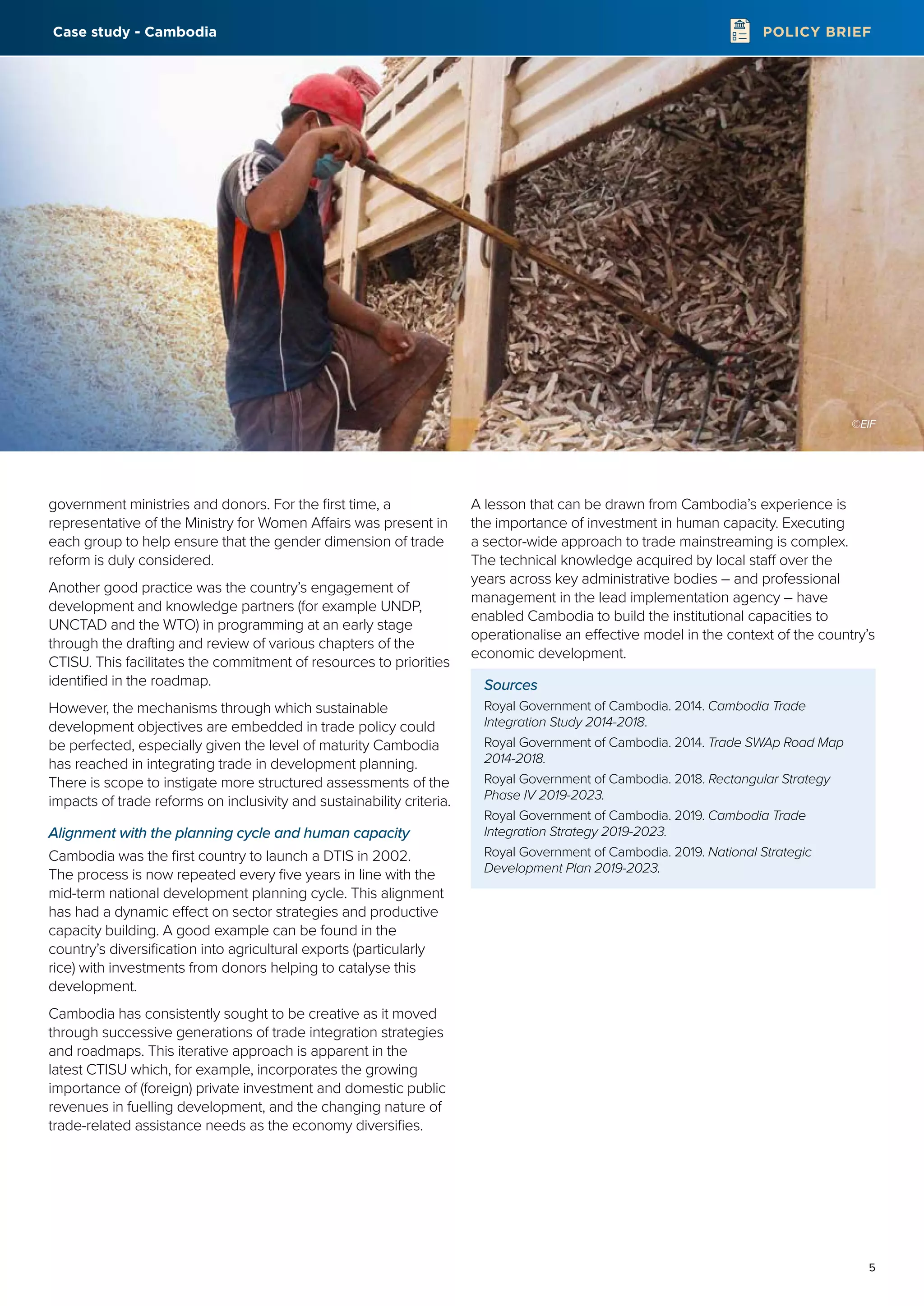 5
POLICY BRIEF
government ministries and donors. For the first time, a
representative of the Ministry for Women Affairs was present in
each group to help ensure that the gender dimension of trade
reform is duly considered.
Another good practice was the country’s engagement of
development and knowledge partners (for example UNDP,
UNCTAD and the WTO) in programming at an early stage
through the drafting and review of various chapters of the
CTISU. This facilitates the commitment of resources to priorities
identified in the roadmap.
However, the mechanisms through which sustainable
development objectives are embedded in trade policy could
be perfected, especially given the level of maturity Cambodia
has reached in integrating trade in development planning.
There is scope to instigate more structured assessments of the
impacts of trade reforms on inclusivity and sustainability criteria.
Alignment with the planning cycle and human capacity
Cambodia was the first country to launch a DTIS in 2002.
The process is now repeated every five years in line with the
mid-term national development planning cycle. This alignment
has had a dynamic effect on sector strategies and productive
capacity building. A good example can be found in the
country’s diversification into agricultural exports (particularly
rice) with investments from donors helping to catalyse this
development.
Cambodia has consistently sought to be creative as it moved
through successive generations of trade integration strategies
and roadmaps. This iterative approach is apparent in the
latest CTISU which, for example, incorporates the growing
importance of (foreign) private investment and domestic public
revenues in fuelling development, and the changing nature of
trade-related assistance needs as the economy diversifies.
A lesson that can be drawn from Cambodia’s experience is
the importance of investment in human capacity. Executing
a sector-wide approach to trade mainstreaming is complex.
The technical knowledge acquired by local staff over the
years across key administrative bodies – and professional
management in the lead implementation agency – have
enabled Cambodia to build the institutional capacities to
operationalise an effective model in the context of the country’s
economic development.
Sources
Royal Government of Cambodia. 2014. Cambodia Trade
Integration Study 2014-2018.
Royal Government of Cambodia. 2014. Trade SWAp Road Map
2014-2018.
Royal Government of Cambodia. 2018. Rectangular Strategy
Phase IV 2019-2023.
Royal Government of Cambodia. 2019. Cambodia Trade
Integration Strategy 2019-2023.
Royal Government of Cambodia. 2019. National Strategic
Development Plan 2019-2023.
©EIF
Case study - Cambodia
 