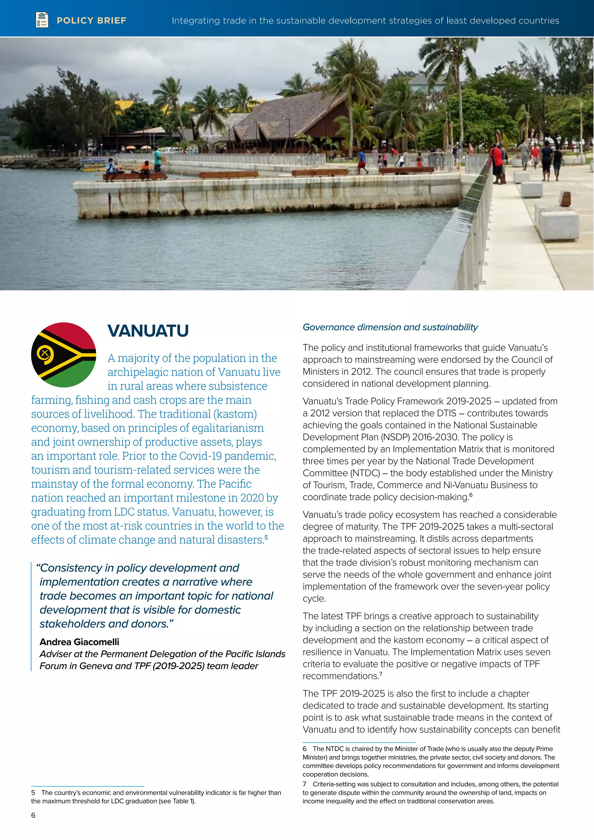 Integrating trade in the sustainable development strategies of least developed countries
6
POLICY BRIEF
VANUATU
A majority of the population in the
archipelagic nation of Vanuatu live
in rural areas where subsistence
farming, fishing and cash crops are the main
sources of livelihood. The traditional (kastom)
economy, based on principles of egalitarianism
and joint ownership of productive assets, plays
an important role. Prior to the Covid-19 pandemic,
tourism and tourism-related services were the
mainstay of the formal economy. The Pacific
nation reached an important milestone in 2020 by
graduating from LDC status. Vanuatu, however, is
one of the most at-risk countries in the world to the
effects of climate change and natural disasters.5
“Consistency in policy development and
implementation creates a narrative where
trade becomes an important topic for national
development that is visible for domestic
stakeholders and donors.”
Andrea Giacomelli
Adviser at the Permanent Delegation of the Pacific Islands
Forum in Geneva and TPF (2019-2025) team leader
5	 The country’s economic and environmental vulnerability indicator is far higher than
the maximum threshold for LDC graduation (see Table 1).
Governance dimension and sustainability
The policy and institutional frameworks that guide Vanuatu’s
approach to mainstreaming were endorsed by the Council of
Ministers in 2012. The council ensures that trade is properly
considered in national development planning.
Vanuatu’s Trade Policy Framework 2019-2025 – updated from
a 2012 version that replaced the DTIS – contributes towards
achieving the goals contained in the National Sustainable
Development Plan (NSDP) 2016-2030. The policy is
complemented by an Implementation Matrix that is monitored
three times per year by the National Trade Development
Committee (NTDC) – the body established under the Ministry
of Tourism, Trade, Commerce and Ni-Vanuatu Business to
coordinate trade policy decision-making.6
Vanuatu’s trade policy ecosystem has reached a considerable
degree of maturity. The TPF 2019-2025 takes a multi-sectoral
approach to mainstreaming. It distils across departments
the trade-related aspects of sectoral issues to help ensure
that the trade division’s robust monitoring mechanism can
serve the needs of the whole government and enhance joint
implementation of the framework over the seven-year policy
cycle.
The latest TPF brings a creative approach to sustainability
by including a section on the relationship between trade
development and the kastom economy – a critical aspect of
resilience in Vanuatu. The Implementation Matrix uses seven
criteria to evaluate the positive or negative impacts of TPF
recommendations.7
The TPF 2019-2025 is also the first to include a chapter
dedicated to trade and sustainable development. Its starting
point is to ask what sustainable trade means in the context of
Vanuatu and to identify how sustainability concepts can benefit
6	 The NTDC is chaired by the Minister of Trade (who is usually also the deputy Prime
Minister) and brings together ministries, the private sector, civil society and donors. The
committee develops policy recommendations for government and informs development
cooperation decisions.
7	 Criteria-setting was subject to consultation and includes, among others, the potential
to generate dispute within the community around the ownership of land, impacts on
income inequality and the effect on traditional conservation areas.
 