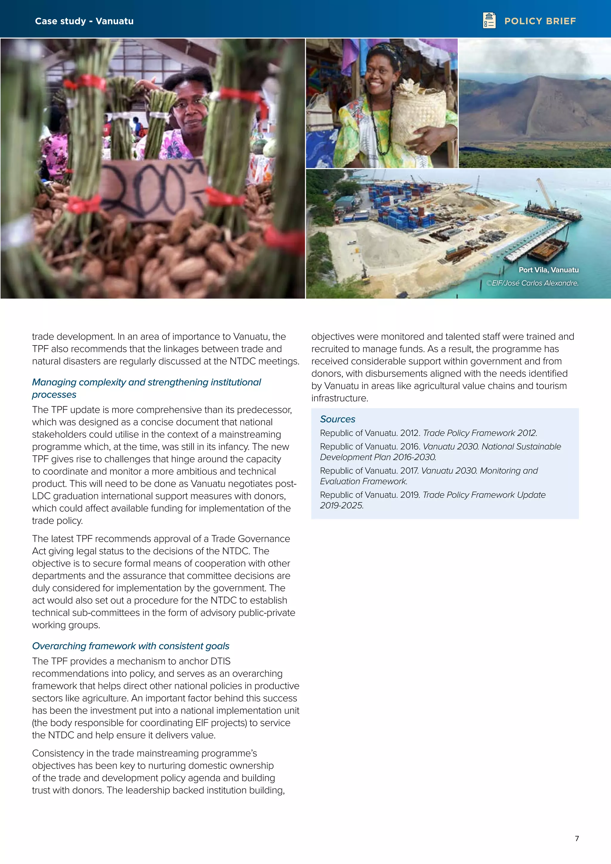 7
POLICY BRIEF
trade development. In an area of importance to Vanuatu, the
TPF also recommends that the linkages between trade and
natural disasters are regularly discussed at the NTDC meetings.
Managing complexity and strengthening institutional
processes
The TPF update is more comprehensive than its predecessor,
which was designed as a concise document that national
stakeholders could utilise in the context of a mainstreaming
programme which, at the time, was still in its infancy. The new
TPF gives rise to challenges that hinge around the capacity
to coordinate and monitor a more ambitious and technical
product. This will need to be done as Vanuatu negotiates post-
LDC graduation international support measures with donors,
which could affect available funding for implementation of the
trade policy.
The latest TPF recommends approval of a Trade Governance
Act giving legal status to the decisions of the NTDC. The
objective is to secure formal means of cooperation with other
departments and the assurance that committee decisions are
duly considered for implementation by the government. The
act would also set out a procedure for the NTDC to establish
technical sub-committees in the form of advisory public-private
working groups.
Overarching framework with consistent goals
The TPF provides a mechanism to anchor DTIS
recommendations into policy, and serves as an overarching
framework that helps direct other national policies in productive
sectors like agriculture. An important factor behind this success
has been the investment put into a national implementation unit
(the body responsible for coordinating EIF projects) to service
the NTDC and help ensure it delivers value.
Consistency in the trade mainstreaming programme’s
objectives has been key to nurturing domestic ownership
of the trade and development policy agenda and building
trust with donors. The leadership backed institution building,
objectives were monitored and talented staff were trained and
recruited to manage funds. As a result, the programme has
received considerable support within government and from
donors, with disbursements aligned with the needs identified
by Vanuatu in areas like agricultural value chains and tourism
infrastructure.
Sources
Republic of Vanuatu. 2012. Trade Policy Framework 2012.
Republic of Vanuatu. 2016. Vanuatu 2030. National Sustainable
Development Plan 2016-2030.
Republic of Vanuatu. 2017. Vanuatu 2030. Monitoring and
Evaluation Framework.
Republic of Vanuatu. 2019. Trade Policy Framework Update
2019-2025.
Port Vila, Vanuatu
©EIF/José Carlos Alexandre.
Case study - Vanuatu
 