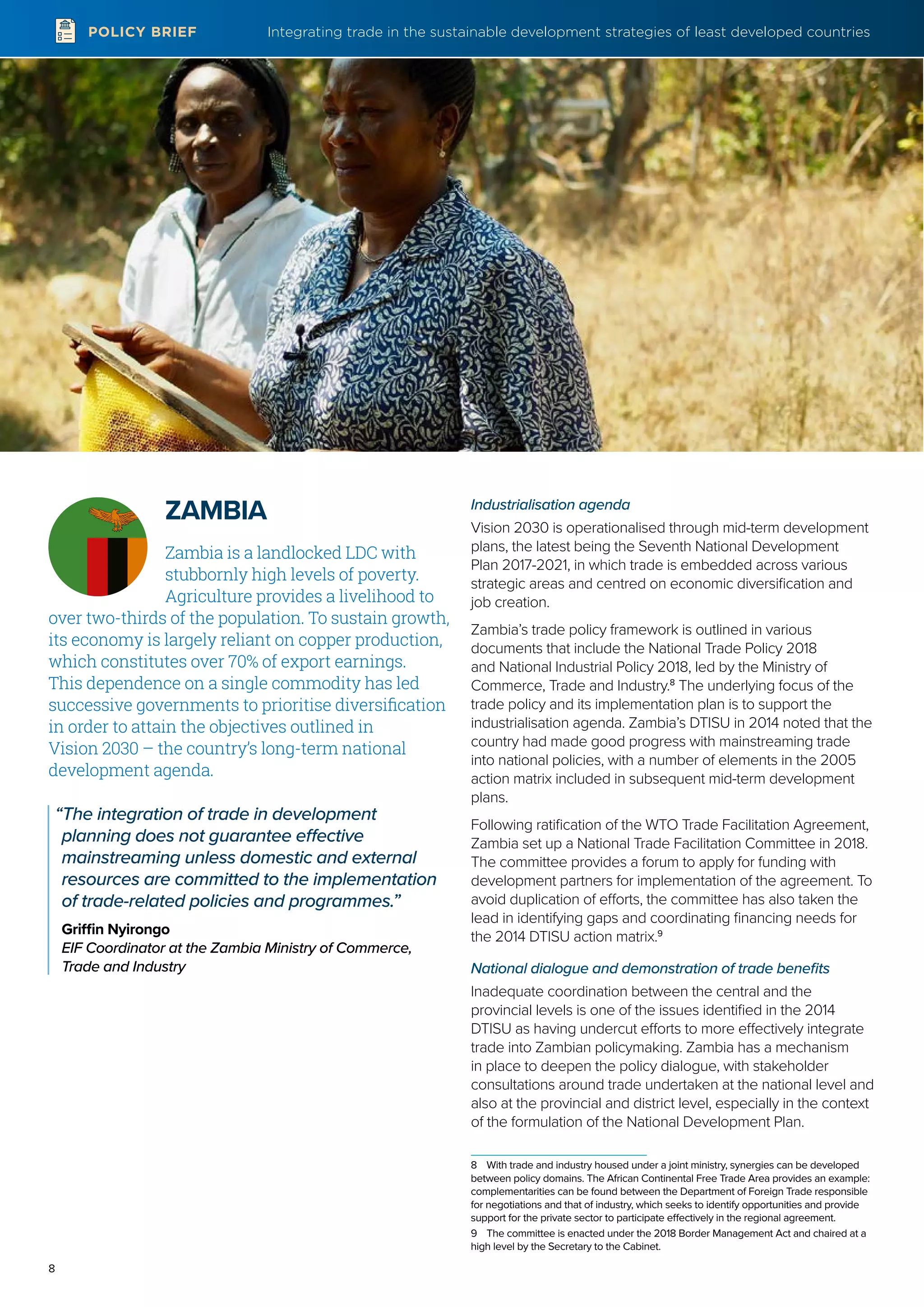 Integrating trade in the sustainable development strategies of least developed countries
8
POLICY BRIEF
ZAMBIA
Zambia is a landlocked LDC with
stubbornly high levels of poverty.
Agriculture provides a livelihood to
over two-thirds of the population. To sustain growth,
its economy is largely reliant on copper production,
which constitutes over 70% of export earnings.
This dependence on a single commodity has led
successive governments to prioritise diversification
in order to attain the objectives outlined in
Vision 2030 – the country’s long-term national
development agenda.
“The integration of trade in development
planning does not guarantee effective
mainstreaming unless domestic and external
resources are committed to the implementation
of trade-related policies and programmes.”
Griffin Nyirongo
EIF Coordinator at the Zambia Ministry of Commerce,
Trade and Industry
Industrialisation agenda
Vision 2030 is operationalised through mid-term development
plans, the latest being the Seventh National Development
Plan 2017-2021, in which trade is embedded across various
strategic areas and centred on economic diversification and
job creation.
Zambia’s trade policy framework is outlined in various
documents that include the National Trade Policy 2018
and National Industrial Policy 2018, led by the Ministry of
Commerce, Trade and Industry.8
The underlying focus of the
trade policy and its implementation plan is to support the
industrialisation agenda. Zambia’s DTISU in 2014 noted that the
country had made good progress with mainstreaming trade
into national policies, with a number of elements in the 2005
action matrix included in subsequent mid-term development
plans.
Following ratification of the WTO Trade Facilitation Agreement,
Zambia set up a National Trade Facilitation Committee in 2018.
The committee provides a forum to apply for funding with
development partners for implementation of the agreement. To
avoid duplication of efforts, the committee has also taken the
lead in identifying gaps and coordinating financing needs for
the 2014 DTISU action matrix.9
National dialogue and demonstration of trade benefits
Inadequate coordination between the central and the
provincial levels is one of the issues identified in the 2014
DTISU as having undercut efforts to more effectively integrate
trade into Zambian policymaking. Zambia has a mechanism
in place to deepen the policy dialogue, with stakeholder
consultations around trade undertaken at the national level and
also at the provincial and district level, especially in the context
of the formulation of the National Development Plan.
8	 With trade and industry housed under a joint ministry, synergies can be developed
between policy domains. The African Continental Free Trade Area provides an example:
complementarities can be found between the Department of Foreign Trade responsible
for negotiations and that of industry, which seeks to identify opportunities and provide
support for the private sector to participate effectively in the regional agreement.
9	 The committee is enacted under the 2018 Border Management Act and chaired at a
high level by the Secretary to the Cabinet.
 