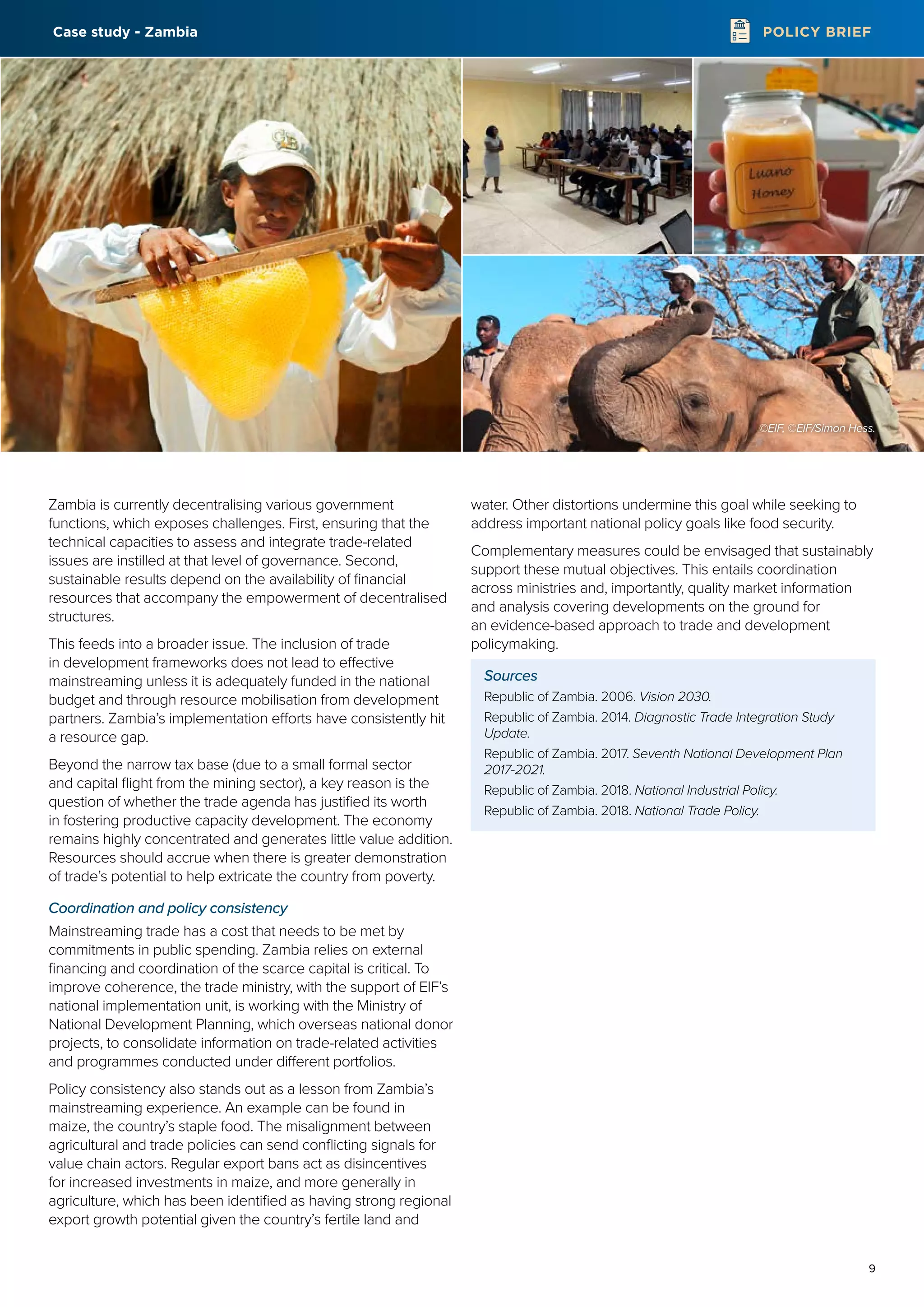 9
POLICY BRIEF
Zambia is currently decentralising various government
functions, which exposes challenges. First, ensuring that the
technical capacities to assess and integrate trade-related
issues are instilled at that level of governance. Second,
sustainable results depend on the availability of financial
resources that accompany the empowerment of decentralised
structures.
This feeds into a broader issue. The inclusion of trade
in development frameworks does not lead to effective
mainstreaming unless it is adequately funded in the national
budget and through resource mobilisation from development
partners. Zambia’s implementation efforts have consistently hit
a resource gap.
Beyond the narrow tax base (due to a small formal sector
and capital flight from the mining sector), a key reason is the
question of whether the trade agenda has justified its worth
in fostering productive capacity development. The economy
remains highly concentrated and generates little value addition.
Resources should accrue when there is greater demonstration
of trade’s potential to help extricate the country from poverty.
Coordination and policy consistency
Mainstreaming trade has a cost that needs to be met by
commitments in public spending. Zambia relies on external
financing and coordination of the scarce capital is critical. To
improve coherence, the trade ministry, with the support of EIF’s
national implementation unit, is working with the Ministry of
National Development Planning, which overseas national donor
projects, to consolidate information on trade-related activities
and programmes conducted under different portfolios.
Policy consistency also stands out as a lesson from Zambia’s
mainstreaming experience. An example can be found in
maize, the country’s staple food. The misalignment between
agricultural and trade policies can send conflicting signals for
value chain actors. Regular export bans act as disincentives
for increased investments in maize, and more generally in
agriculture, which has been identified as having strong regional
export growth potential given the country’s fertile land and
water. Other distortions undermine this goal while seeking to
address important national policy goals like food security.
Complementary measures could be envisaged that sustainably
support these mutual objectives. This entails coordination
across ministries and, importantly, quality market information
and analysis covering developments on the ground for
an evidence-based approach to trade and development
policymaking.
Sources
Republic of Zambia. 2006. Vision 2030.
Republic of Zambia. 2014. Diagnostic Trade Integration Study
Update.
Republic of Zambia. 2017. Seventh National Development Plan
2017-2021.
Republic of Zambia. 2018. National Industrial Policy.
Republic of Zambia. 2018. National Trade Policy.
©EIF, ©EIF/Simon Hess.
Case study - Zambia
 