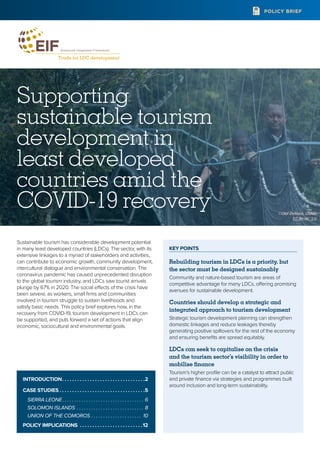 KEY POINTS
Rebuilding tourism in LDCs is a priority, but
the sector must be designed sustainably
Community and nature-based tourism are areas of
competitive advantage for many LDCs, offering promising
avenues for sustainable development.
Countries should develop a strategic and
integrated approach to tourism development
Strategic tourism development planning can strengthen
domestic linkages and reduce leakages thereby
generating positive spillovers for the rest of the economy
and ensuring benefits are spread equitably.
LDCs can seek to capitalise on the crisis
and the tourism sector’s visibility in order to
mobilise finance
Tourism’s higher profile can be a catalyst to attract public
and private finance via strategies and programmes built
around inclusion and long-term sustainability.
POLICY BRIEF
Supporting
sustainable tourism
development in
least developed
countries amid the
COVID-19 recovery
Sustainable tourism has considerable development potential
in many least developed countries (LDCs). The sector, with its
extensive linkages to a myriad of stakeholders and activities,
can contribute to economic growth, community development,
intercultural dialogue and environmental conservation. The
coronavirus pandemic has caused unprecedented disruption
to the global tourism industry, and LDCs saw tourist arrivals
plunge by 67% in 2020. The social effects of the crisis have
been severe, as workers, small firms and communities
involved in tourism struggle to sustain livelihoods and
satisfy basic needs. This policy brief explores how, in the
recovery from COVID-19, tourism development in LDCs can
be supported, and puts forward a set of actions that align
economic, sociocultural and environmental goals.
INTRODUCTION .  .  .  .  .  .  .  .  .  .  .  .  .  .  .  .  .  .  .  .  .  .  .  .  .  .  .  .  .  .  .  . 2
CASE STUDIES  .  .  .  .  .  .  .  .  .  .  .  .  .  .  .  .  .  .  .  .  .  .  .  .  .  .  .  .  .  .  .  .  . 5
SIERRA LEONE .  .  .  .  .  .  .  .  .  .  .  .  .  .  .  .  .  .  .  .  .  .  .  .  .  .  .  .  .  .  .  .  .  . 6
SOLOMON ISLANDS .  .  .  .  .  .  .  .  .  .  .  .  .  .  .  .  .  .  .  .  .  .  .  .  .  .  .  .  . 8
UNION OF THE COMOROS .  .  .  .  .  .  .  .  .  .  .  .  .  .  .  .  .  .  .  .  .  . 10
POLICY IMPLICATIONS .  .  .  .  .  .  .  .  .  .  .  .  .  .  .  .  .  .  .  .  .  .  .  .  . 12
©Olaf Zerbock, USAID
CC BY-NC 2.0
 